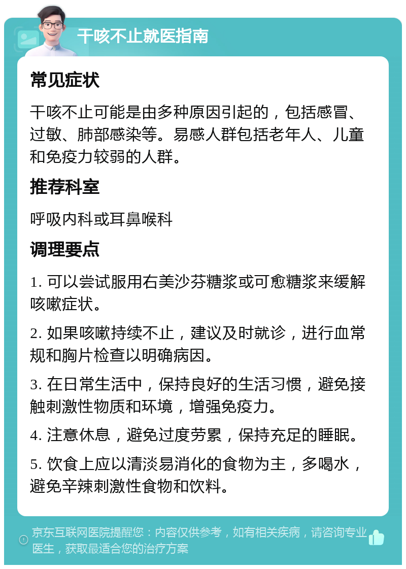 干咳不止就医指南 常见症状 干咳不止可能是由多种原因引起的，包括感冒、过敏、肺部感染等。易感人群包括老年人、儿童和免疫力较弱的人群。 推荐科室 呼吸内科或耳鼻喉科 调理要点 1. 可以尝试服用右美沙芬糖浆或可愈糖浆来缓解咳嗽症状。 2. 如果咳嗽持续不止，建议及时就诊，进行血常规和胸片检查以明确病因。 3. 在日常生活中，保持良好的生活习惯，避免接触刺激性物质和环境，增强免疫力。 4. 注意休息，避免过度劳累，保持充足的睡眠。 5. 饮食上应以清淡易消化的食物为主，多喝水，避免辛辣刺激性食物和饮料。