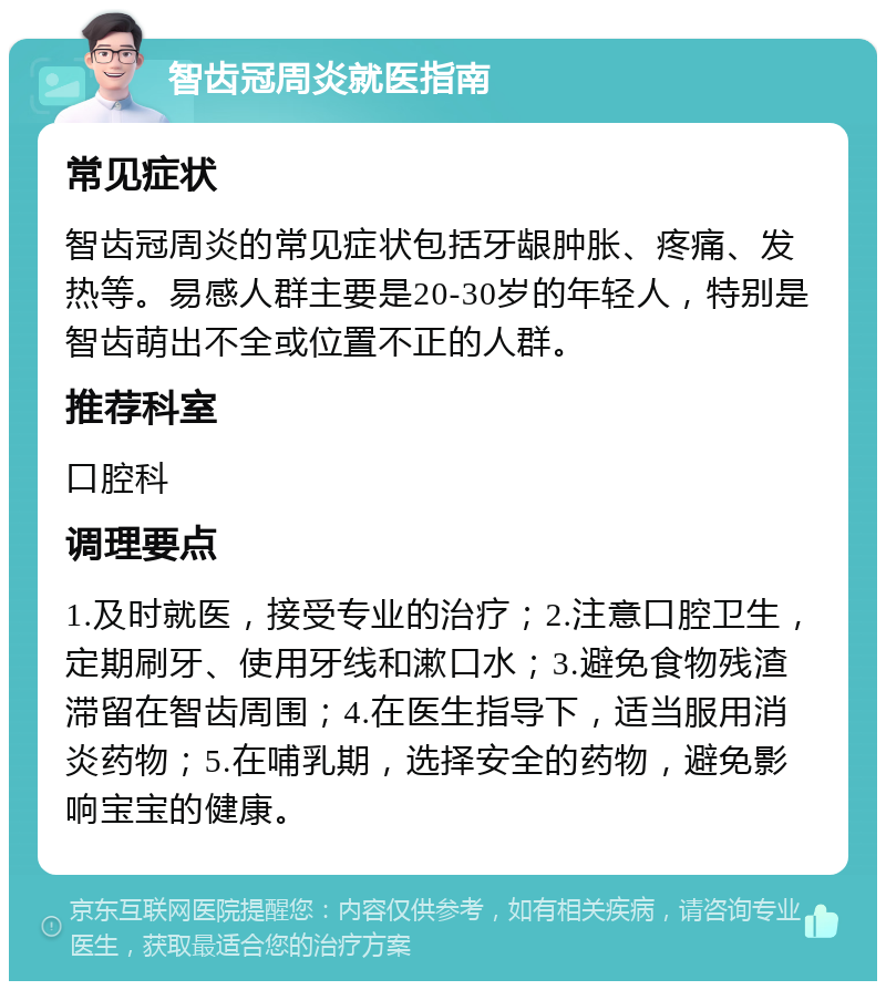 智齿冠周炎就医指南 常见症状 智齿冠周炎的常见症状包括牙龈肿胀、疼痛、发热等。易感人群主要是20-30岁的年轻人，特别是智齿萌出不全或位置不正的人群。 推荐科室 口腔科 调理要点 1.及时就医，接受专业的治疗；2.注意口腔卫生，定期刷牙、使用牙线和漱口水；3.避免食物残渣滞留在智齿周围；4.在医生指导下，适当服用消炎药物；5.在哺乳期，选择安全的药物，避免影响宝宝的健康。