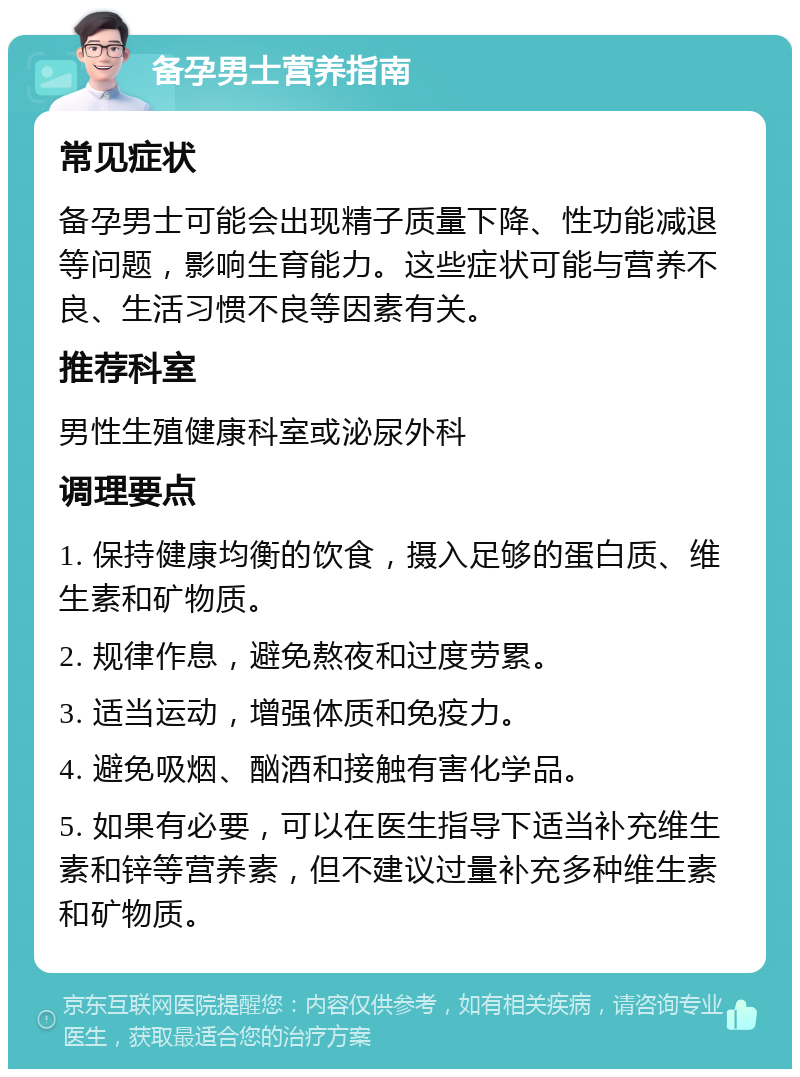 备孕男士营养指南 常见症状 备孕男士可能会出现精子质量下降、性功能减退等问题，影响生育能力。这些症状可能与营养不良、生活习惯不良等因素有关。 推荐科室 男性生殖健康科室或泌尿外科 调理要点 1. 保持健康均衡的饮食，摄入足够的蛋白质、维生素和矿物质。 2. 规律作息，避免熬夜和过度劳累。 3. 适当运动，增强体质和免疫力。 4. 避免吸烟、酗酒和接触有害化学品。 5. 如果有必要，可以在医生指导下适当补充维生素和锌等营养素，但不建议过量补充多种维生素和矿物质。