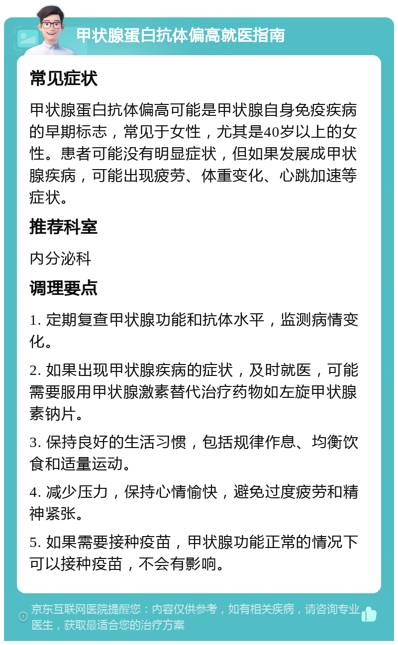 甲状腺蛋白抗体偏高就医指南 常见症状 甲状腺蛋白抗体偏高可能是甲状腺自身免疫疾病的早期标志，常见于女性，尤其是40岁以上的女性。患者可能没有明显症状，但如果发展成甲状腺疾病，可能出现疲劳、体重变化、心跳加速等症状。 推荐科室 内分泌科 调理要点 1. 定期复查甲状腺功能和抗体水平，监测病情变化。 2. 如果出现甲状腺疾病的症状，及时就医，可能需要服用甲状腺激素替代治疗药物如左旋甲状腺素钠片。 3. 保持良好的生活习惯，包括规律作息、均衡饮食和适量运动。 4. 减少压力，保持心情愉快，避免过度疲劳和精神紧张。 5. 如果需要接种疫苗，甲状腺功能正常的情况下可以接种疫苗，不会有影响。