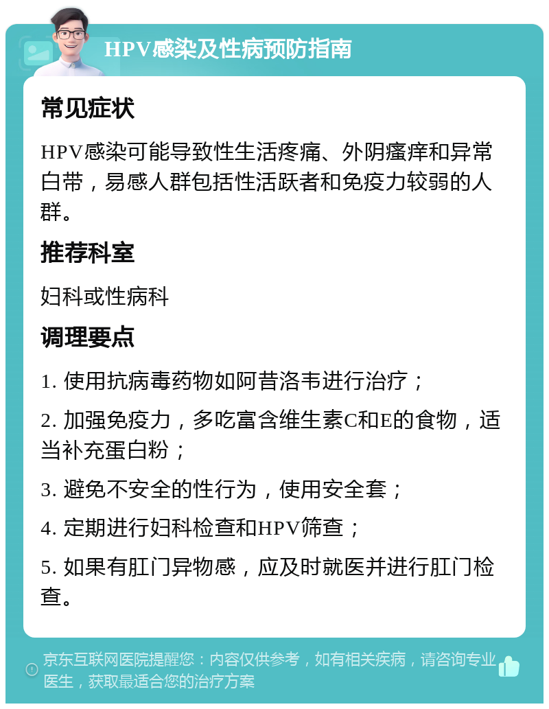 HPV感染及性病预防指南 常见症状 HPV感染可能导致性生活疼痛、外阴瘙痒和异常白带，易感人群包括性活跃者和免疫力较弱的人群。 推荐科室 妇科或性病科 调理要点 1. 使用抗病毒药物如阿昔洛韦进行治疗； 2. 加强免疫力，多吃富含维生素C和E的食物，适当补充蛋白粉； 3. 避免不安全的性行为，使用安全套； 4. 定期进行妇科检查和HPV筛查； 5. 如果有肛门异物感，应及时就医并进行肛门检查。