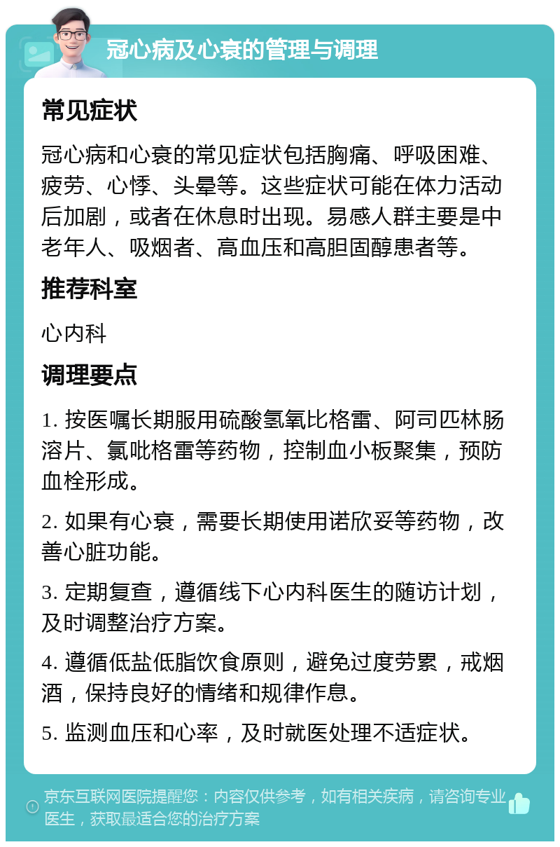 冠心病及心衰的管理与调理 常见症状 冠心病和心衰的常见症状包括胸痛、呼吸困难、疲劳、心悸、头晕等。这些症状可能在体力活动后加剧，或者在休息时出现。易感人群主要是中老年人、吸烟者、高血压和高胆固醇患者等。 推荐科室 心内科 调理要点 1. 按医嘱长期服用硫酸氢氧比格雷、阿司匹林肠溶片、氯吡格雷等药物，控制血小板聚集，预防血栓形成。 2. 如果有心衰，需要长期使用诺欣妥等药物，改善心脏功能。 3. 定期复查，遵循线下心内科医生的随访计划，及时调整治疗方案。 4. 遵循低盐低脂饮食原则，避免过度劳累，戒烟酒，保持良好的情绪和规律作息。 5. 监测血压和心率，及时就医处理不适症状。