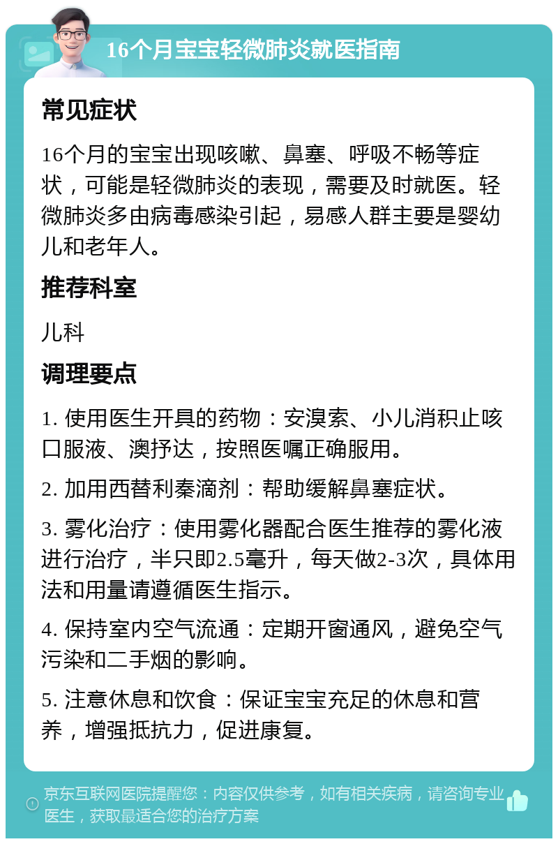 16个月宝宝轻微肺炎就医指南 常见症状 16个月的宝宝出现咳嗽、鼻塞、呼吸不畅等症状，可能是轻微肺炎的表现，需要及时就医。轻微肺炎多由病毒感染引起，易感人群主要是婴幼儿和老年人。 推荐科室 儿科 调理要点 1. 使用医生开具的药物：安溴索、小儿消积止咳口服液、澳抒达，按照医嘱正确服用。 2. 加用西替利秦滴剂：帮助缓解鼻塞症状。 3. 雾化治疗：使用雾化器配合医生推荐的雾化液进行治疗，半只即2.5毫升，每天做2-3次，具体用法和用量请遵循医生指示。 4. 保持室内空气流通：定期开窗通风，避免空气污染和二手烟的影响。 5. 注意休息和饮食：保证宝宝充足的休息和营养，增强抵抗力，促进康复。