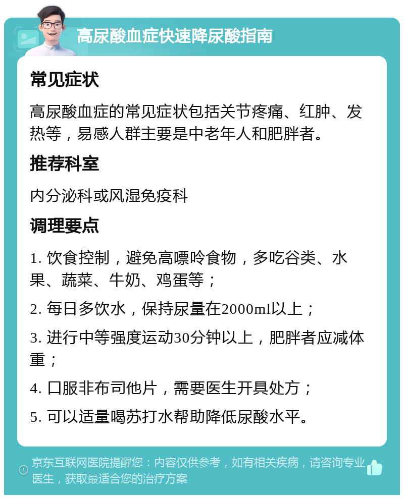 高尿酸血症快速降尿酸指南 常见症状 高尿酸血症的常见症状包括关节疼痛、红肿、发热等，易感人群主要是中老年人和肥胖者。 推荐科室 内分泌科或风湿免疫科 调理要点 1. 饮食控制，避免高嘌呤食物，多吃谷类、水果、蔬菜、牛奶、鸡蛋等； 2. 每日多饮水，保持尿量在2000ml以上； 3. 进行中等强度运动30分钟以上，肥胖者应减体重； 4. 口服非布司他片，需要医生开具处方； 5. 可以适量喝苏打水帮助降低尿酸水平。