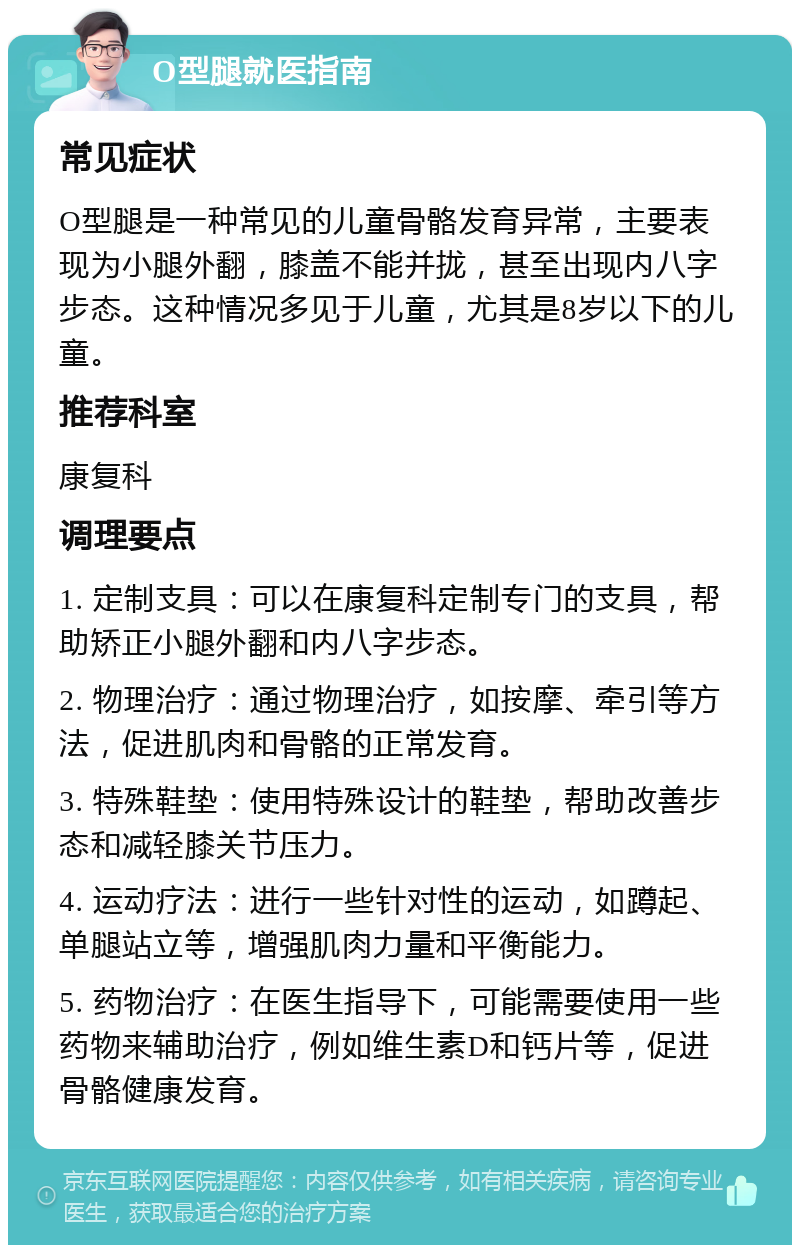 O型腿就医指南 常见症状 O型腿是一种常见的儿童骨骼发育异常，主要表现为小腿外翻，膝盖不能并拢，甚至出现内八字步态。这种情况多见于儿童，尤其是8岁以下的儿童。 推荐科室 康复科 调理要点 1. 定制支具：可以在康复科定制专门的支具，帮助矫正小腿外翻和内八字步态。 2. 物理治疗：通过物理治疗，如按摩、牵引等方法，促进肌肉和骨骼的正常发育。 3. 特殊鞋垫：使用特殊设计的鞋垫，帮助改善步态和减轻膝关节压力。 4. 运动疗法：进行一些针对性的运动，如蹲起、单腿站立等，增强肌肉力量和平衡能力。 5. 药物治疗：在医生指导下，可能需要使用一些药物来辅助治疗，例如维生素D和钙片等，促进骨骼健康发育。