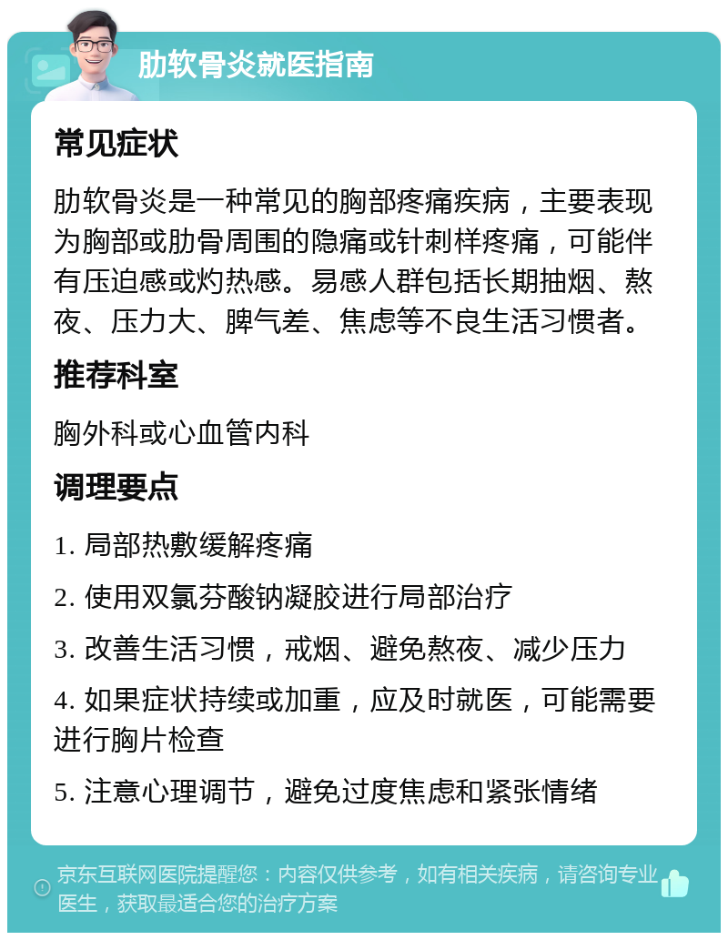 肋软骨炎就医指南 常见症状 肋软骨炎是一种常见的胸部疼痛疾病，主要表现为胸部或肋骨周围的隐痛或针刺样疼痛，可能伴有压迫感或灼热感。易感人群包括长期抽烟、熬夜、压力大、脾气差、焦虑等不良生活习惯者。 推荐科室 胸外科或心血管内科 调理要点 1. 局部热敷缓解疼痛 2. 使用双氯芬酸钠凝胶进行局部治疗 3. 改善生活习惯，戒烟、避免熬夜、减少压力 4. 如果症状持续或加重，应及时就医，可能需要进行胸片检查 5. 注意心理调节，避免过度焦虑和紧张情绪