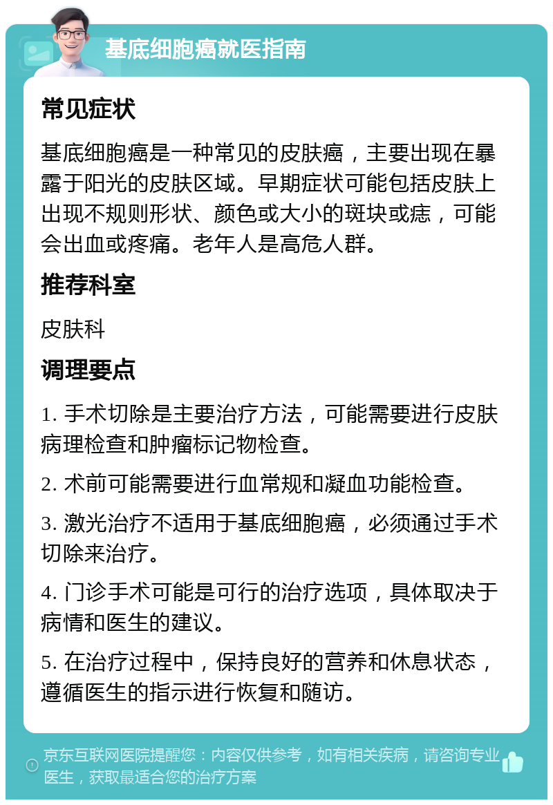 基底细胞癌就医指南 常见症状 基底细胞癌是一种常见的皮肤癌，主要出现在暴露于阳光的皮肤区域。早期症状可能包括皮肤上出现不规则形状、颜色或大小的斑块或痣，可能会出血或疼痛。老年人是高危人群。 推荐科室 皮肤科 调理要点 1. 手术切除是主要治疗方法，可能需要进行皮肤病理检查和肿瘤标记物检查。 2. 术前可能需要进行血常规和凝血功能检查。 3. 激光治疗不适用于基底细胞癌，必须通过手术切除来治疗。 4. 门诊手术可能是可行的治疗选项，具体取决于病情和医生的建议。 5. 在治疗过程中，保持良好的营养和休息状态，遵循医生的指示进行恢复和随访。