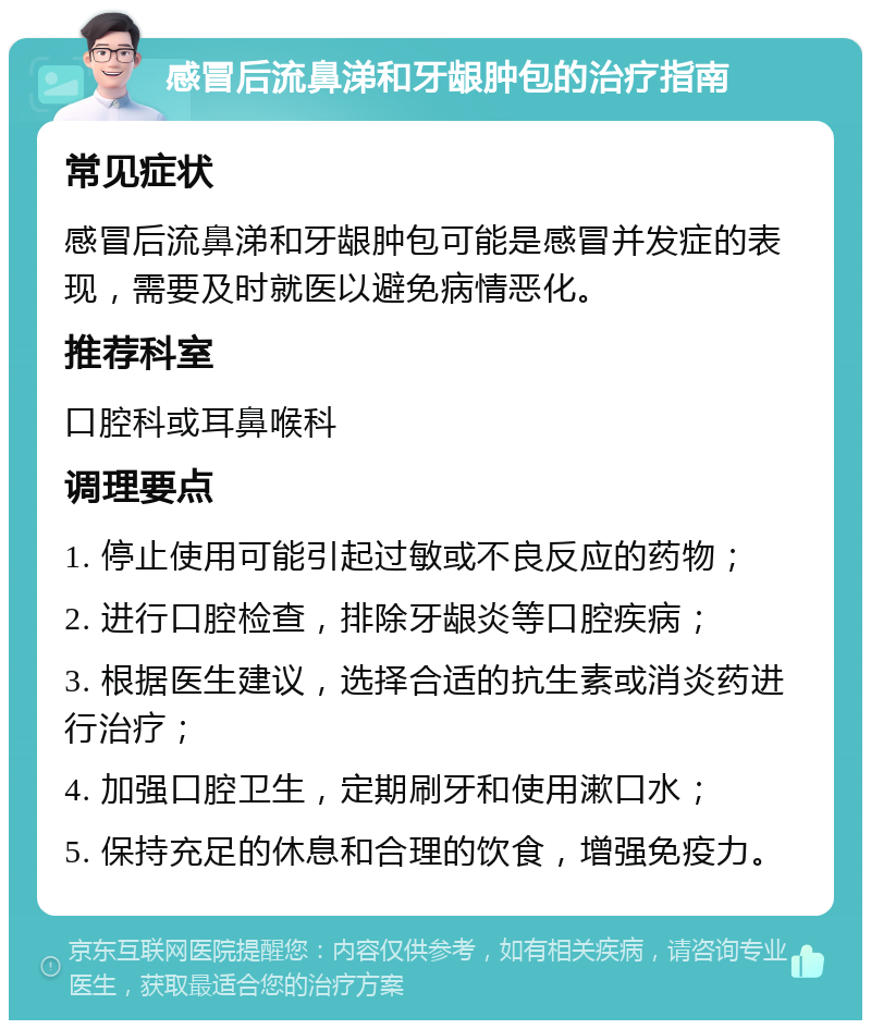 感冒后流鼻涕和牙龈肿包的治疗指南 常见症状 感冒后流鼻涕和牙龈肿包可能是感冒并发症的表现，需要及时就医以避免病情恶化。 推荐科室 口腔科或耳鼻喉科 调理要点 1. 停止使用可能引起过敏或不良反应的药物； 2. 进行口腔检查，排除牙龈炎等口腔疾病； 3. 根据医生建议，选择合适的抗生素或消炎药进行治疗； 4. 加强口腔卫生，定期刷牙和使用漱口水； 5. 保持充足的休息和合理的饮食，增强免疫力。