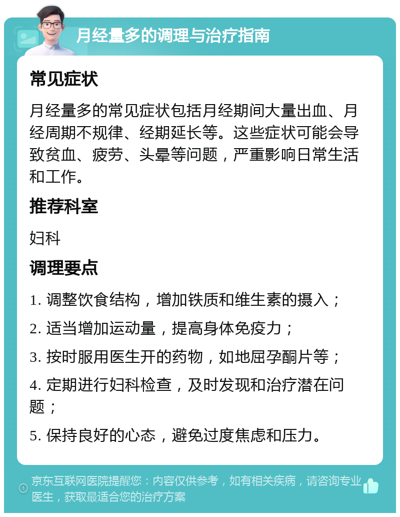 月经量多的调理与治疗指南 常见症状 月经量多的常见症状包括月经期间大量出血、月经周期不规律、经期延长等。这些症状可能会导致贫血、疲劳、头晕等问题，严重影响日常生活和工作。 推荐科室 妇科 调理要点 1. 调整饮食结构，增加铁质和维生素的摄入； 2. 适当增加运动量，提高身体免疫力； 3. 按时服用医生开的药物，如地屈孕酮片等； 4. 定期进行妇科检查，及时发现和治疗潜在问题； 5. 保持良好的心态，避免过度焦虑和压力。