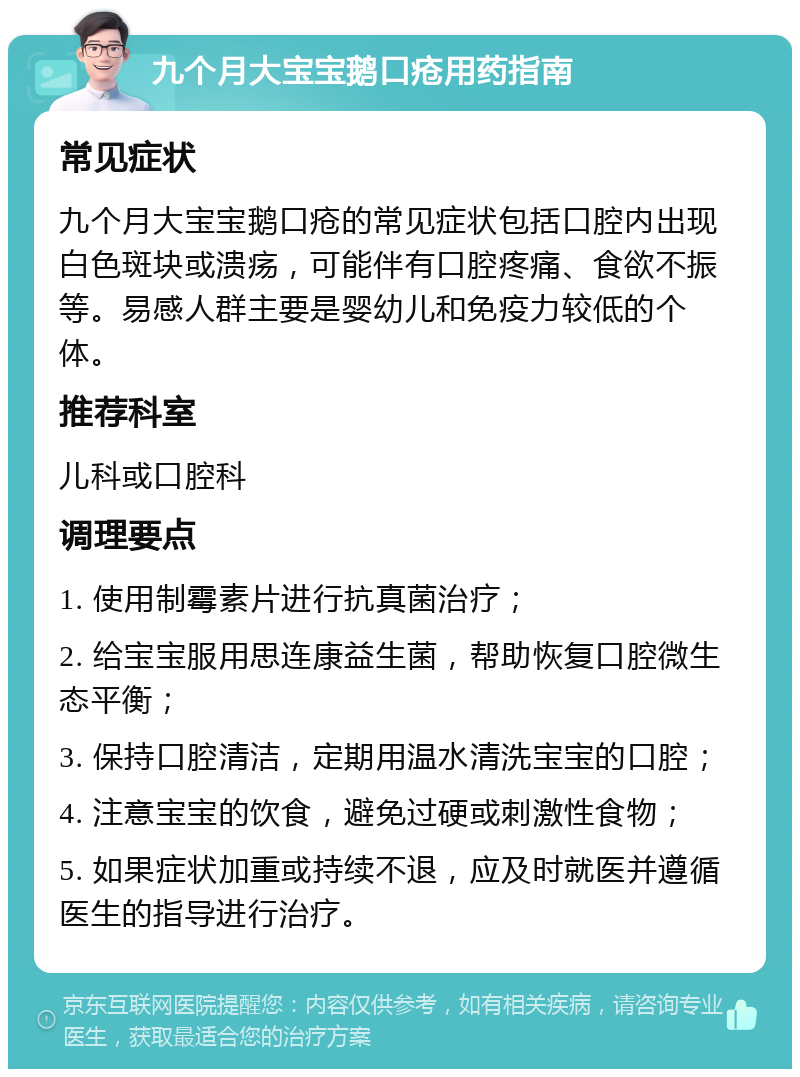 九个月大宝宝鹅口疮用药指南 常见症状 九个月大宝宝鹅口疮的常见症状包括口腔内出现白色斑块或溃疡，可能伴有口腔疼痛、食欲不振等。易感人群主要是婴幼儿和免疫力较低的个体。 推荐科室 儿科或口腔科 调理要点 1. 使用制霉素片进行抗真菌治疗； 2. 给宝宝服用思连康益生菌，帮助恢复口腔微生态平衡； 3. 保持口腔清洁，定期用温水清洗宝宝的口腔； 4. 注意宝宝的饮食，避免过硬或刺激性食物； 5. 如果症状加重或持续不退，应及时就医并遵循医生的指导进行治疗。