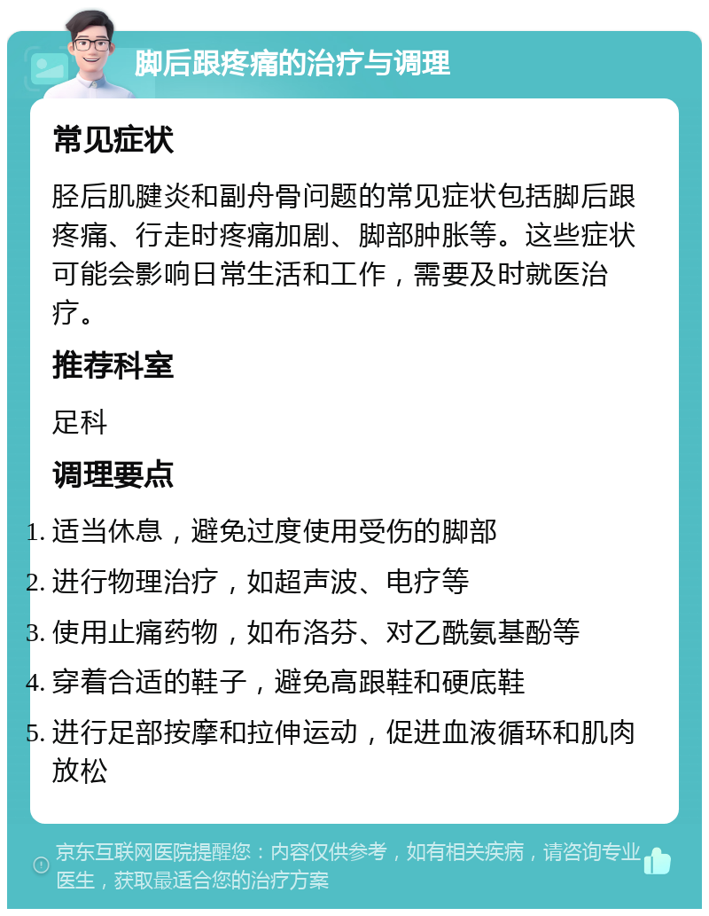 脚后跟疼痛的治疗与调理 常见症状 胫后肌腱炎和副舟骨问题的常见症状包括脚后跟疼痛、行走时疼痛加剧、脚部肿胀等。这些症状可能会影响日常生活和工作，需要及时就医治疗。 推荐科室 足科 调理要点 适当休息，避免过度使用受伤的脚部 进行物理治疗，如超声波、电疗等 使用止痛药物，如布洛芬、对乙酰氨基酚等 穿着合适的鞋子，避免高跟鞋和硬底鞋 进行足部按摩和拉伸运动，促进血液循环和肌肉放松