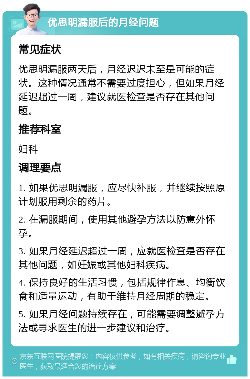 优思明漏服后的月经问题 常见症状 优思明漏服两天后，月经迟迟未至是可能的症状。这种情况通常不需要过度担心，但如果月经延迟超过一周，建议就医检查是否存在其他问题。 推荐科室 妇科 调理要点 1. 如果优思明漏服，应尽快补服，并继续按照原计划服用剩余的药片。 2. 在漏服期间，使用其他避孕方法以防意外怀孕。 3. 如果月经延迟超过一周，应就医检查是否存在其他问题，如妊娠或其他妇科疾病。 4. 保持良好的生活习惯，包括规律作息、均衡饮食和适量运动，有助于维持月经周期的稳定。 5. 如果月经问题持续存在，可能需要调整避孕方法或寻求医生的进一步建议和治疗。