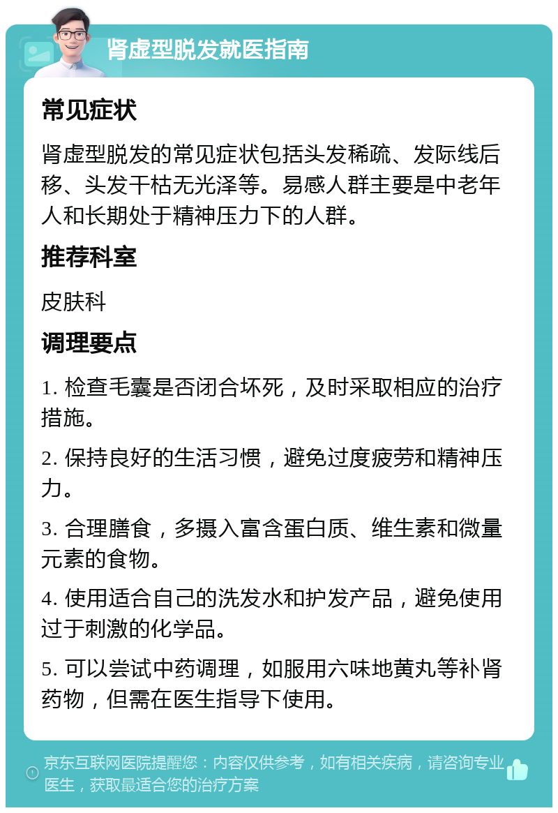 肾虚型脱发就医指南 常见症状 肾虚型脱发的常见症状包括头发稀疏、发际线后移、头发干枯无光泽等。易感人群主要是中老年人和长期处于精神压力下的人群。 推荐科室 皮肤科 调理要点 1. 检查毛囊是否闭合坏死，及时采取相应的治疗措施。 2. 保持良好的生活习惯，避免过度疲劳和精神压力。 3. 合理膳食，多摄入富含蛋白质、维生素和微量元素的食物。 4. 使用适合自己的洗发水和护发产品，避免使用过于刺激的化学品。 5. 可以尝试中药调理，如服用六味地黄丸等补肾药物，但需在医生指导下使用。