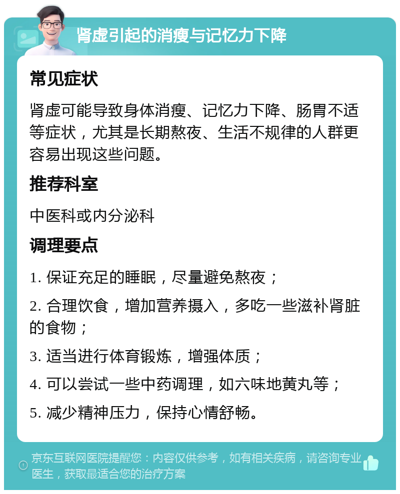 肾虚引起的消瘦与记忆力下降 常见症状 肾虚可能导致身体消瘦、记忆力下降、肠胃不适等症状，尤其是长期熬夜、生活不规律的人群更容易出现这些问题。 推荐科室 中医科或内分泌科 调理要点 1. 保证充足的睡眠，尽量避免熬夜； 2. 合理饮食，增加营养摄入，多吃一些滋补肾脏的食物； 3. 适当进行体育锻炼，增强体质； 4. 可以尝试一些中药调理，如六味地黄丸等； 5. 减少精神压力，保持心情舒畅。