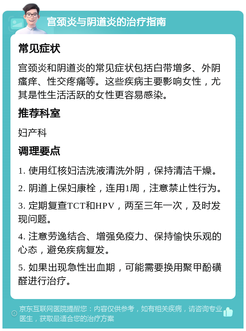 宫颈炎与阴道炎的治疗指南 常见症状 宫颈炎和阴道炎的常见症状包括白带增多、外阴瘙痒、性交疼痛等。这些疾病主要影响女性，尤其是性生活活跃的女性更容易感染。 推荐科室 妇产科 调理要点 1. 使用红核妇洁洗液清洗外阴，保持清洁干燥。 2. 阴道上保妇康栓，连用1周，注意禁止性行为。 3. 定期复查TCT和HPV，两至三年一次，及时发现问题。 4. 注意劳逸结合、增强免疫力、保持愉快乐观的心态，避免疾病复发。 5. 如果出现急性出血期，可能需要换用聚甲酚磺醛进行治疗。