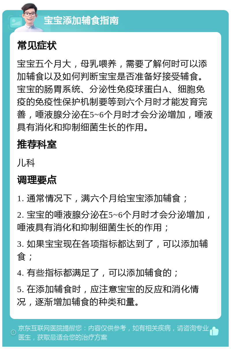 宝宝添加辅食指南 常见症状 宝宝五个月大，母乳喂养，需要了解何时可以添加辅食以及如何判断宝宝是否准备好接受辅食。宝宝的肠胃系统、分泌性免疫球蛋白A、细胞免疫的免疫性保护机制要等到六个月时才能发育完善，唾液腺分泌在5~6个月时才会分泌增加，唾液具有消化和抑制细菌生长的作用。 推荐科室 儿科 调理要点 1. 通常情况下，满六个月给宝宝添加辅食； 2. 宝宝的唾液腺分泌在5~6个月时才会分泌增加，唾液具有消化和抑制细菌生长的作用； 3. 如果宝宝现在各项指标都达到了，可以添加辅食； 4. 有些指标都满足了，可以添加辅食的； 5. 在添加辅食时，应注意宝宝的反应和消化情况，逐渐增加辅食的种类和量。