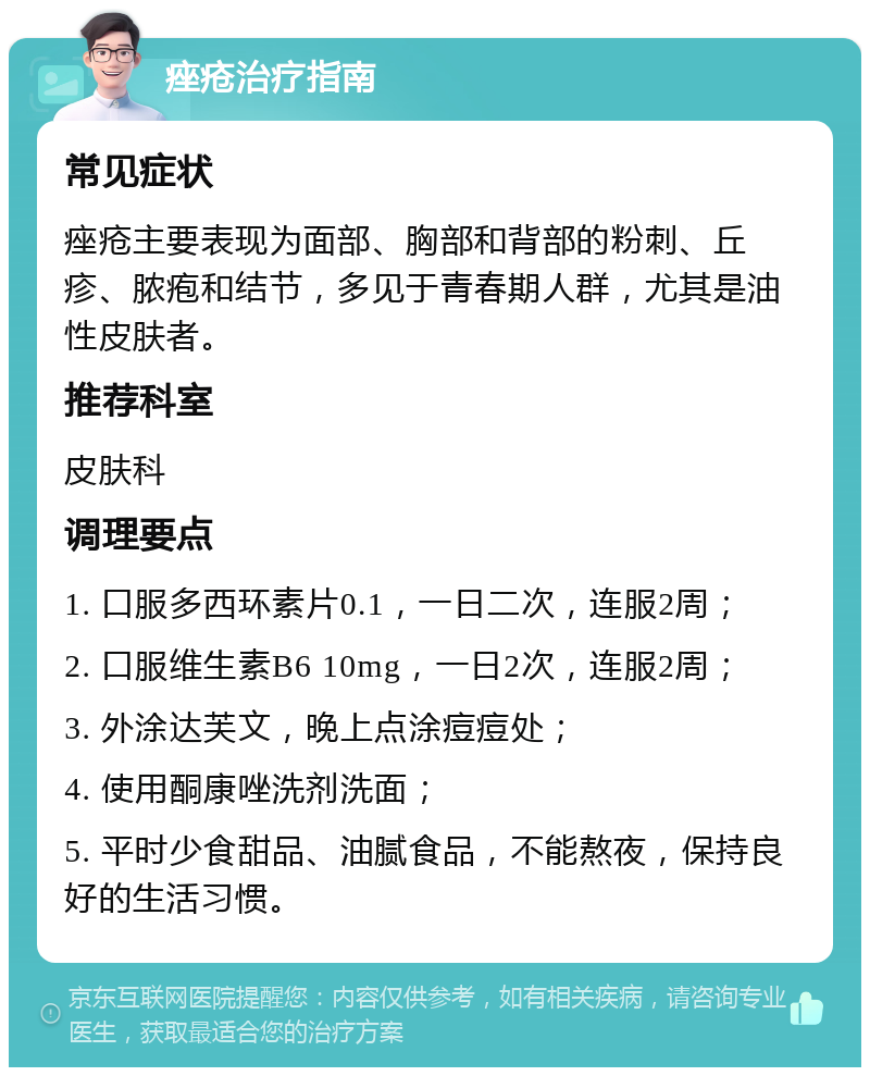 痤疮治疗指南 常见症状 痤疮主要表现为面部、胸部和背部的粉刺、丘疹、脓疱和结节，多见于青春期人群，尤其是油性皮肤者。 推荐科室 皮肤科 调理要点 1. 口服多西环素片0.1，一日二次，连服2周； 2. 口服维生素B6 10mg，一日2次，连服2周； 3. 外涂达芙文，晚上点涂痘痘处； 4. 使用酮康唑洗剂洗面； 5. 平时少食甜品、油腻食品，不能熬夜，保持良好的生活习惯。