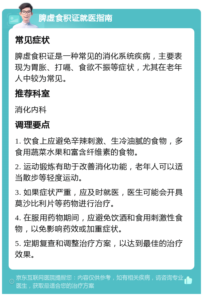 脾虚食积证就医指南 常见症状 脾虚食积证是一种常见的消化系统疾病，主要表现为胃胀、打嗝、食欲不振等症状，尤其在老年人中较为常见。 推荐科室 消化内科 调理要点 1. 饮食上应避免辛辣刺激、生冷油腻的食物，多食用蔬菜水果和富含纤维素的食物。 2. 运动锻炼有助于改善消化功能，老年人可以适当散步等轻度运动。 3. 如果症状严重，应及时就医，医生可能会开具莫沙比利片等药物进行治疗。 4. 在服用药物期间，应避免饮酒和食用刺激性食物，以免影响药效或加重症状。 5. 定期复查和调整治疗方案，以达到最佳的治疗效果。