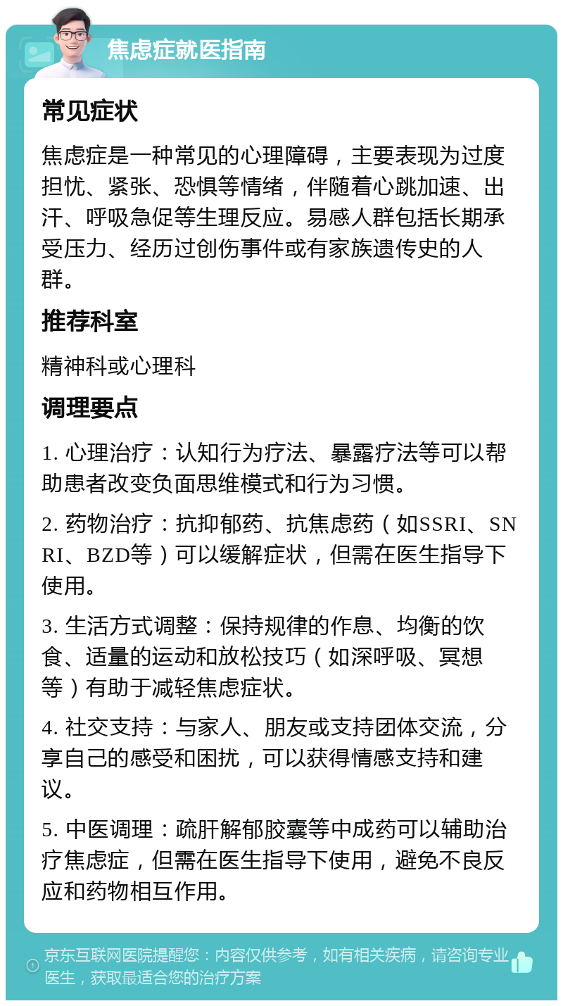 焦虑症就医指南 常见症状 焦虑症是一种常见的心理障碍，主要表现为过度担忧、紧张、恐惧等情绪，伴随着心跳加速、出汗、呼吸急促等生理反应。易感人群包括长期承受压力、经历过创伤事件或有家族遗传史的人群。 推荐科室 精神科或心理科 调理要点 1. 心理治疗：认知行为疗法、暴露疗法等可以帮助患者改变负面思维模式和行为习惯。 2. 药物治疗：抗抑郁药、抗焦虑药（如SSRI、SNRI、BZD等）可以缓解症状，但需在医生指导下使用。 3. 生活方式调整：保持规律的作息、均衡的饮食、适量的运动和放松技巧（如深呼吸、冥想等）有助于减轻焦虑症状。 4. 社交支持：与家人、朋友或支持团体交流，分享自己的感受和困扰，可以获得情感支持和建议。 5. 中医调理：疏肝解郁胶囊等中成药可以辅助治疗焦虑症，但需在医生指导下使用，避免不良反应和药物相互作用。