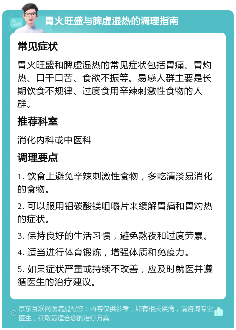 胃火旺盛与脾虚湿热的调理指南 常见症状 胃火旺盛和脾虚湿热的常见症状包括胃痛、胃灼热、口干口苦、食欲不振等。易感人群主要是长期饮食不规律、过度食用辛辣刺激性食物的人群。 推荐科室 消化内科或中医科 调理要点 1. 饮食上避免辛辣刺激性食物，多吃清淡易消化的食物。 2. 可以服用铝碳酸镁咀嚼片来缓解胃痛和胃灼热的症状。 3. 保持良好的生活习惯，避免熬夜和过度劳累。 4. 适当进行体育锻炼，增强体质和免疫力。 5. 如果症状严重或持续不改善，应及时就医并遵循医生的治疗建议。