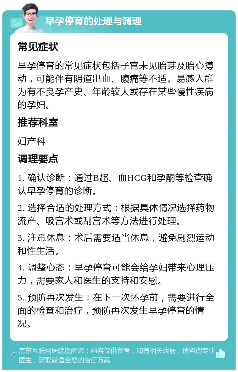 早孕停育的处理与调理 常见症状 早孕停育的常见症状包括子宫未见胎芽及胎心搏动，可能伴有阴道出血、腹痛等不适。易感人群为有不良孕产史、年龄较大或存在某些慢性疾病的孕妇。 推荐科室 妇产科 调理要点 1. 确认诊断：通过B超、血HCG和孕酮等检查确认早孕停育的诊断。 2. 选择合适的处理方式：根据具体情况选择药物流产、吸宫术或刮宫术等方法进行处理。 3. 注意休息：术后需要适当休息，避免剧烈运动和性生活。 4. 调整心态：早孕停育可能会给孕妇带来心理压力，需要家人和医生的支持和安慰。 5. 预防再次发生：在下一次怀孕前，需要进行全面的检查和治疗，预防再次发生早孕停育的情况。