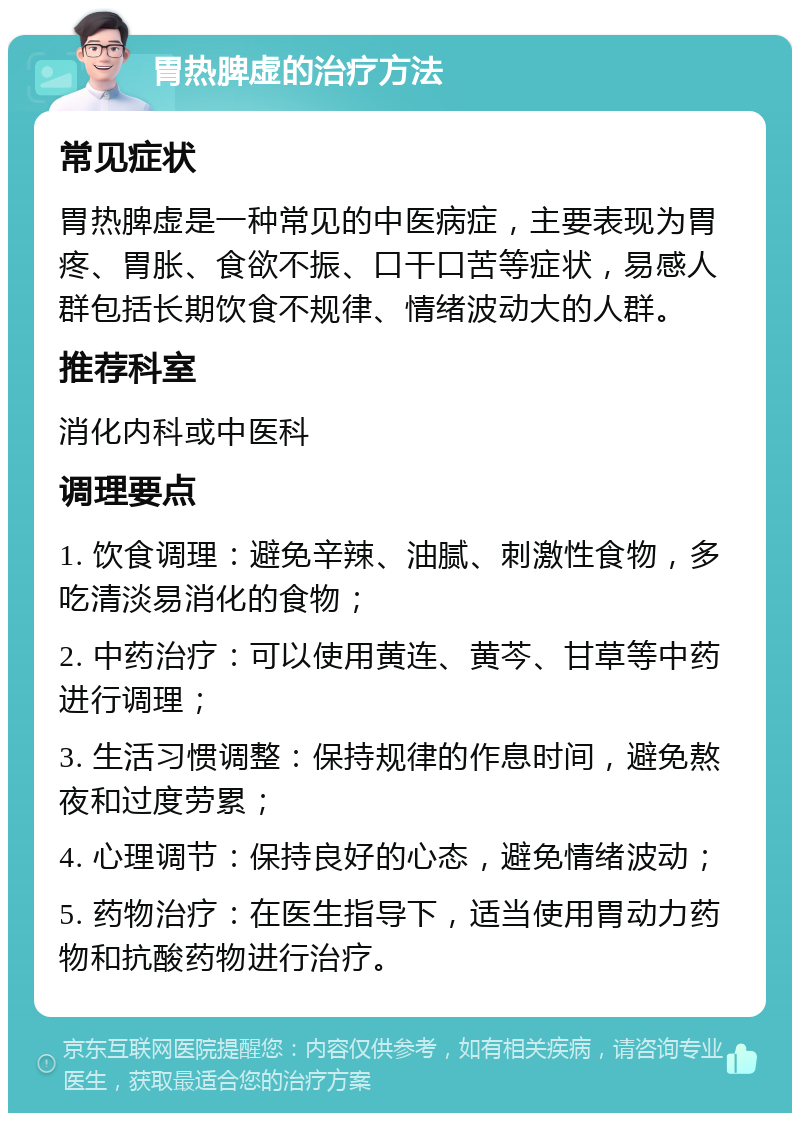 胃热脾虚的治疗方法 常见症状 胃热脾虚是一种常见的中医病症，主要表现为胃疼、胃胀、食欲不振、口干口苦等症状，易感人群包括长期饮食不规律、情绪波动大的人群。 推荐科室 消化内科或中医科 调理要点 1. 饮食调理：避免辛辣、油腻、刺激性食物，多吃清淡易消化的食物； 2. 中药治疗：可以使用黄连、黄芩、甘草等中药进行调理； 3. 生活习惯调整：保持规律的作息时间，避免熬夜和过度劳累； 4. 心理调节：保持良好的心态，避免情绪波动； 5. 药物治疗：在医生指导下，适当使用胃动力药物和抗酸药物进行治疗。