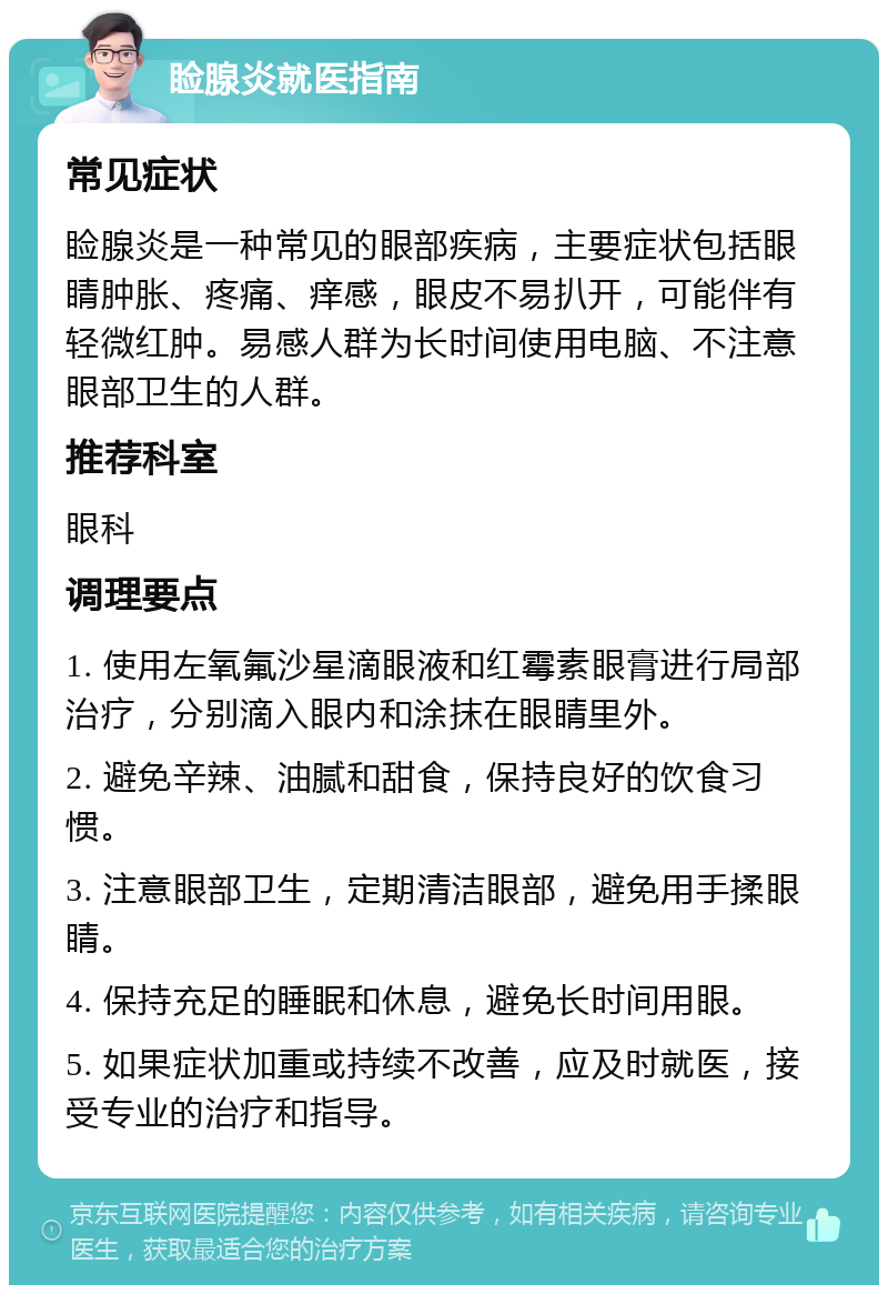 睑腺炎就医指南 常见症状 睑腺炎是一种常见的眼部疾病，主要症状包括眼睛肿胀、疼痛、痒感，眼皮不易扒开，可能伴有轻微红肿。易感人群为长时间使用电脑、不注意眼部卫生的人群。 推荐科室 眼科 调理要点 1. 使用左氧氟沙星滴眼液和红霉素眼膏进行局部治疗，分别滴入眼内和涂抹在眼睛里外。 2. 避免辛辣、油腻和甜食，保持良好的饮食习惯。 3. 注意眼部卫生，定期清洁眼部，避免用手揉眼睛。 4. 保持充足的睡眠和休息，避免长时间用眼。 5. 如果症状加重或持续不改善，应及时就医，接受专业的治疗和指导。