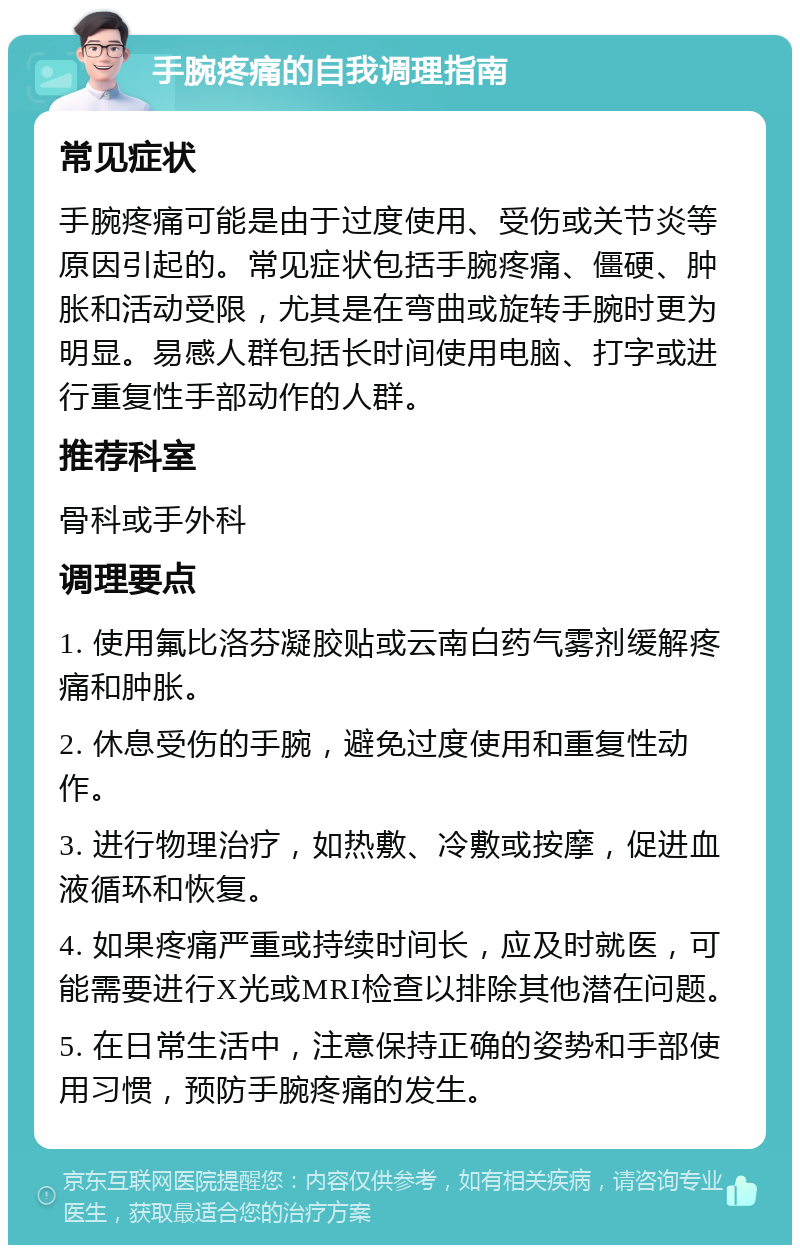 手腕疼痛的自我调理指南 常见症状 手腕疼痛可能是由于过度使用、受伤或关节炎等原因引起的。常见症状包括手腕疼痛、僵硬、肿胀和活动受限，尤其是在弯曲或旋转手腕时更为明显。易感人群包括长时间使用电脑、打字或进行重复性手部动作的人群。 推荐科室 骨科或手外科 调理要点 1. 使用氟比洛芬凝胶贴或云南白药气雾剂缓解疼痛和肿胀。 2. 休息受伤的手腕，避免过度使用和重复性动作。 3. 进行物理治疗，如热敷、冷敷或按摩，促进血液循环和恢复。 4. 如果疼痛严重或持续时间长，应及时就医，可能需要进行X光或MRI检查以排除其他潜在问题。 5. 在日常生活中，注意保持正确的姿势和手部使用习惯，预防手腕疼痛的发生。