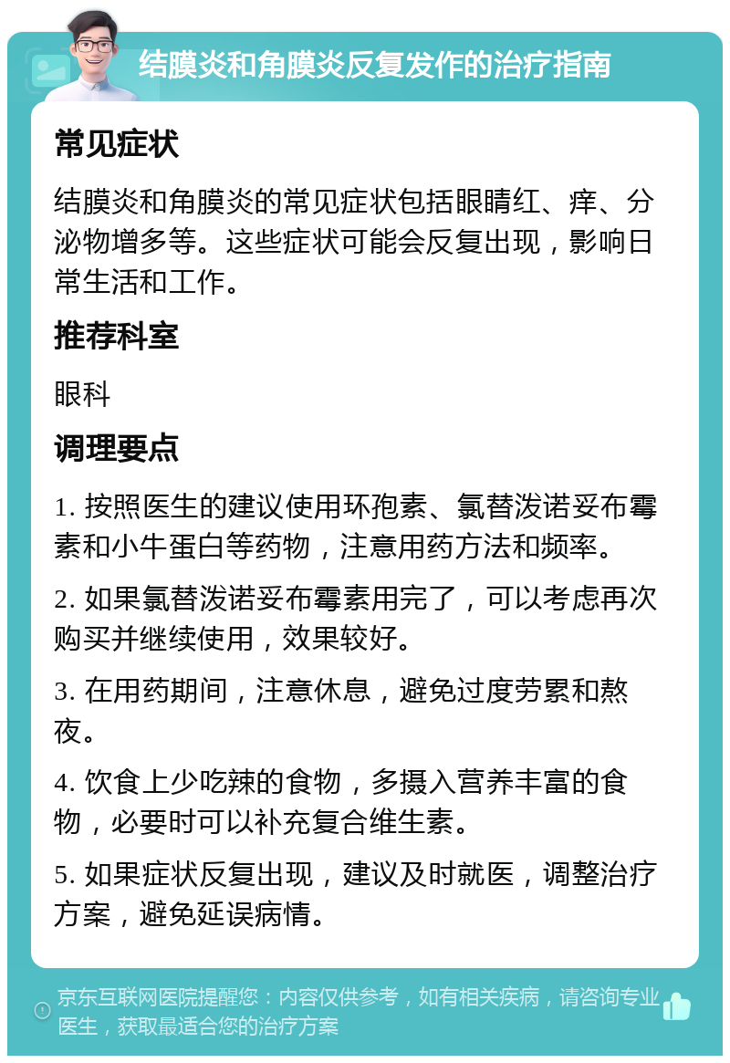 结膜炎和角膜炎反复发作的治疗指南 常见症状 结膜炎和角膜炎的常见症状包括眼睛红、痒、分泌物增多等。这些症状可能会反复出现，影响日常生活和工作。 推荐科室 眼科 调理要点 1. 按照医生的建议使用环孢素、氯替泼诺妥布霉素和小牛蛋白等药物，注意用药方法和频率。 2. 如果氯替泼诺妥布霉素用完了，可以考虑再次购买并继续使用，效果较好。 3. 在用药期间，注意休息，避免过度劳累和熬夜。 4. 饮食上少吃辣的食物，多摄入营养丰富的食物，必要时可以补充复合维生素。 5. 如果症状反复出现，建议及时就医，调整治疗方案，避免延误病情。