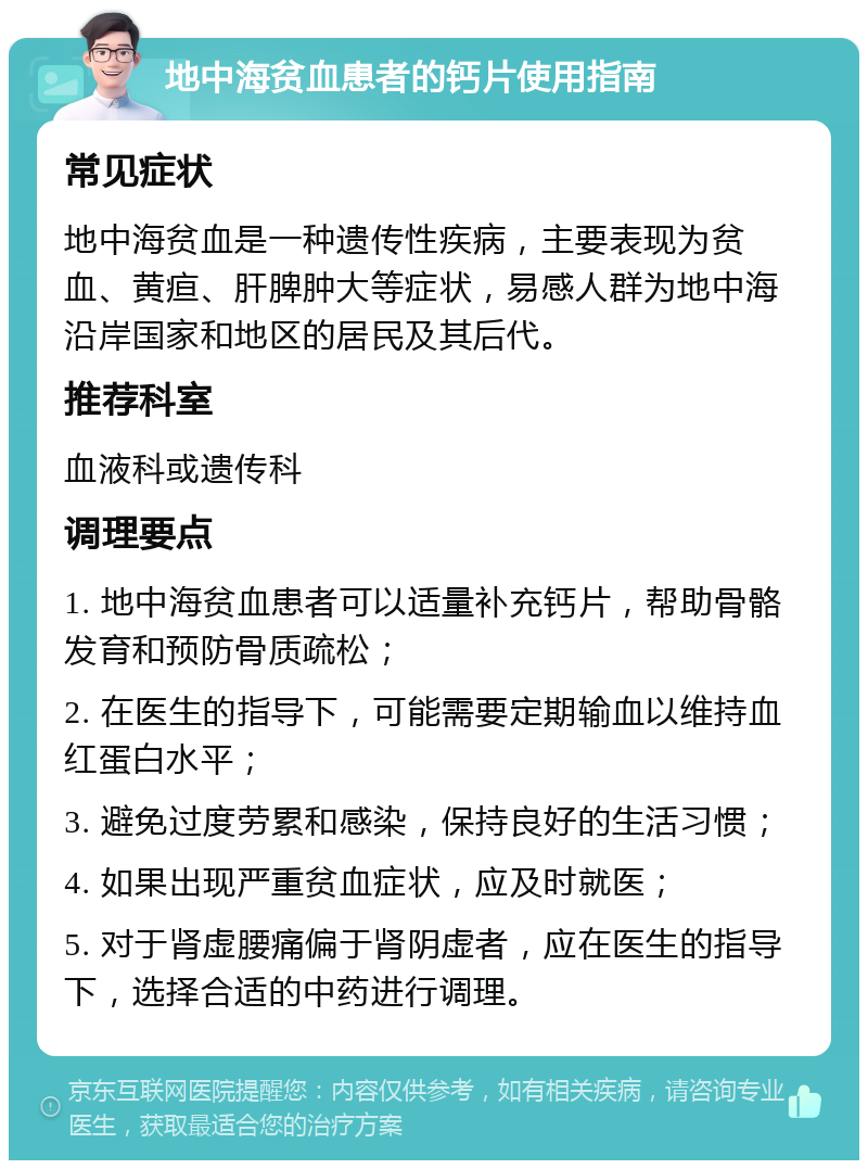 地中海贫血患者的钙片使用指南 常见症状 地中海贫血是一种遗传性疾病，主要表现为贫血、黄疸、肝脾肿大等症状，易感人群为地中海沿岸国家和地区的居民及其后代。 推荐科室 血液科或遗传科 调理要点 1. 地中海贫血患者可以适量补充钙片，帮助骨骼发育和预防骨质疏松； 2. 在医生的指导下，可能需要定期输血以维持血红蛋白水平； 3. 避免过度劳累和感染，保持良好的生活习惯； 4. 如果出现严重贫血症状，应及时就医； 5. 对于肾虚腰痛偏于肾阴虚者，应在医生的指导下，选择合适的中药进行调理。