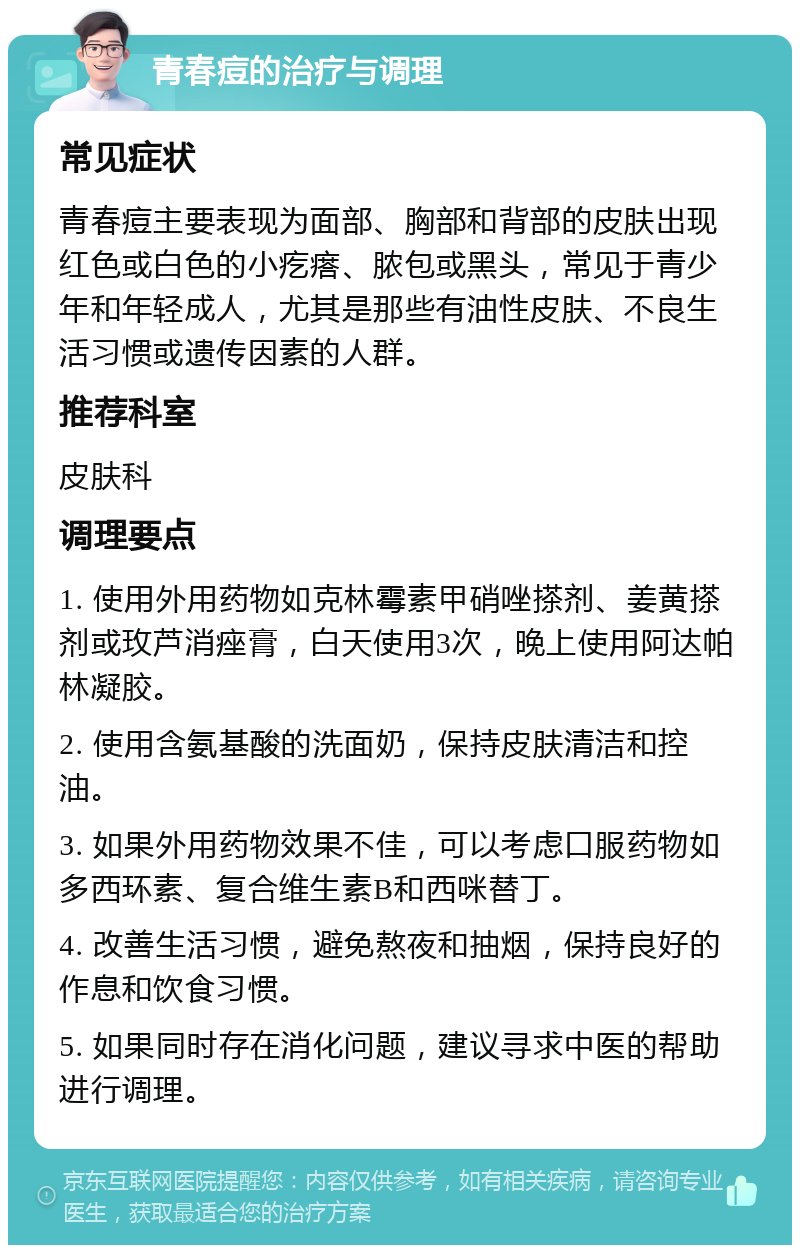 青春痘的治疗与调理 常见症状 青春痘主要表现为面部、胸部和背部的皮肤出现红色或白色的小疙瘩、脓包或黑头，常见于青少年和年轻成人，尤其是那些有油性皮肤、不良生活习惯或遗传因素的人群。 推荐科室 皮肤科 调理要点 1. 使用外用药物如克林霉素甲硝唑搽剂、姜黄搽剂或玫芦消痤膏，白天使用3次，晚上使用阿达帕林凝胶。 2. 使用含氨基酸的洗面奶，保持皮肤清洁和控油。 3. 如果外用药物效果不佳，可以考虑口服药物如多西环素、复合维生素B和西咪替丁。 4. 改善生活习惯，避免熬夜和抽烟，保持良好的作息和饮食习惯。 5. 如果同时存在消化问题，建议寻求中医的帮助进行调理。