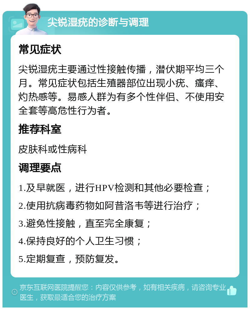 尖锐湿疣的诊断与调理 常见症状 尖锐湿疣主要通过性接触传播，潜伏期平均三个月。常见症状包括生殖器部位出现小疣、瘙痒、灼热感等。易感人群为有多个性伴侣、不使用安全套等高危性行为者。 推荐科室 皮肤科或性病科 调理要点 1.及早就医，进行HPV检测和其他必要检查； 2.使用抗病毒药物如阿昔洛韦等进行治疗； 3.避免性接触，直至完全康复； 4.保持良好的个人卫生习惯； 5.定期复查，预防复发。