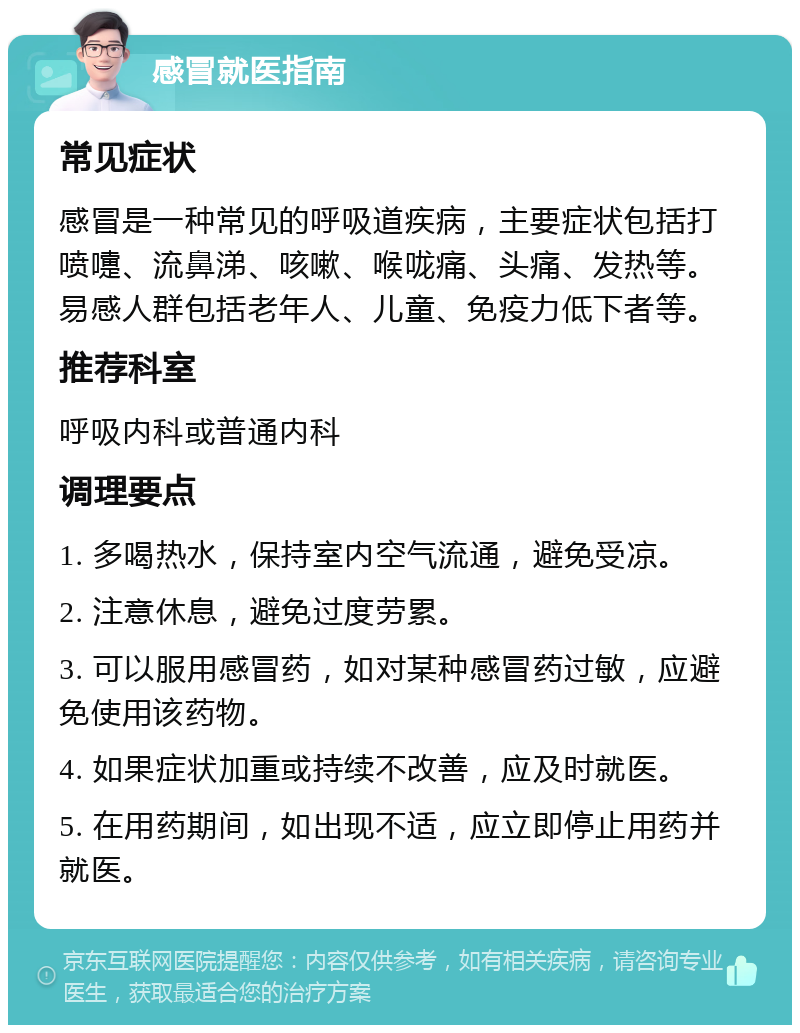 感冒就医指南 常见症状 感冒是一种常见的呼吸道疾病，主要症状包括打喷嚏、流鼻涕、咳嗽、喉咙痛、头痛、发热等。易感人群包括老年人、儿童、免疫力低下者等。 推荐科室 呼吸内科或普通内科 调理要点 1. 多喝热水，保持室内空气流通，避免受凉。 2. 注意休息，避免过度劳累。 3. 可以服用感冒药，如对某种感冒药过敏，应避免使用该药物。 4. 如果症状加重或持续不改善，应及时就医。 5. 在用药期间，如出现不适，应立即停止用药并就医。