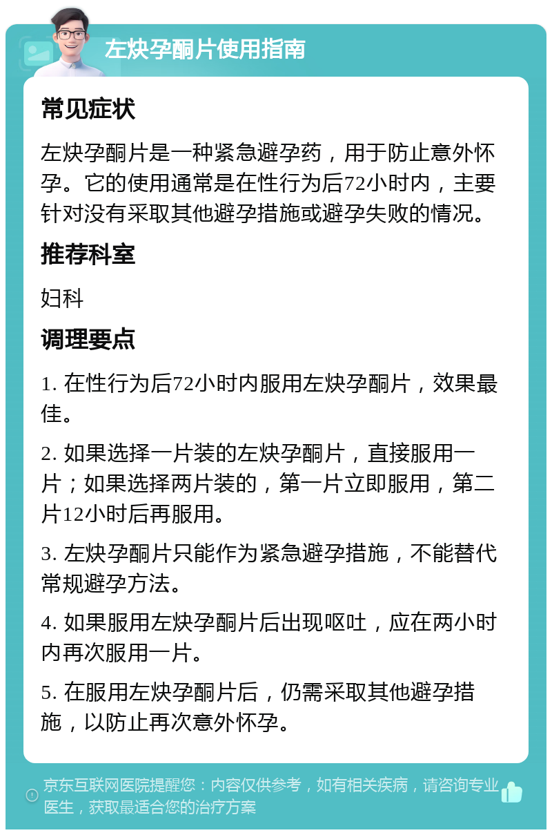 左炔孕酮片使用指南 常见症状 左炔孕酮片是一种紧急避孕药，用于防止意外怀孕。它的使用通常是在性行为后72小时内，主要针对没有采取其他避孕措施或避孕失败的情况。 推荐科室 妇科 调理要点 1. 在性行为后72小时内服用左炔孕酮片，效果最佳。 2. 如果选择一片装的左炔孕酮片，直接服用一片；如果选择两片装的，第一片立即服用，第二片12小时后再服用。 3. 左炔孕酮片只能作为紧急避孕措施，不能替代常规避孕方法。 4. 如果服用左炔孕酮片后出现呕吐，应在两小时内再次服用一片。 5. 在服用左炔孕酮片后，仍需采取其他避孕措施，以防止再次意外怀孕。