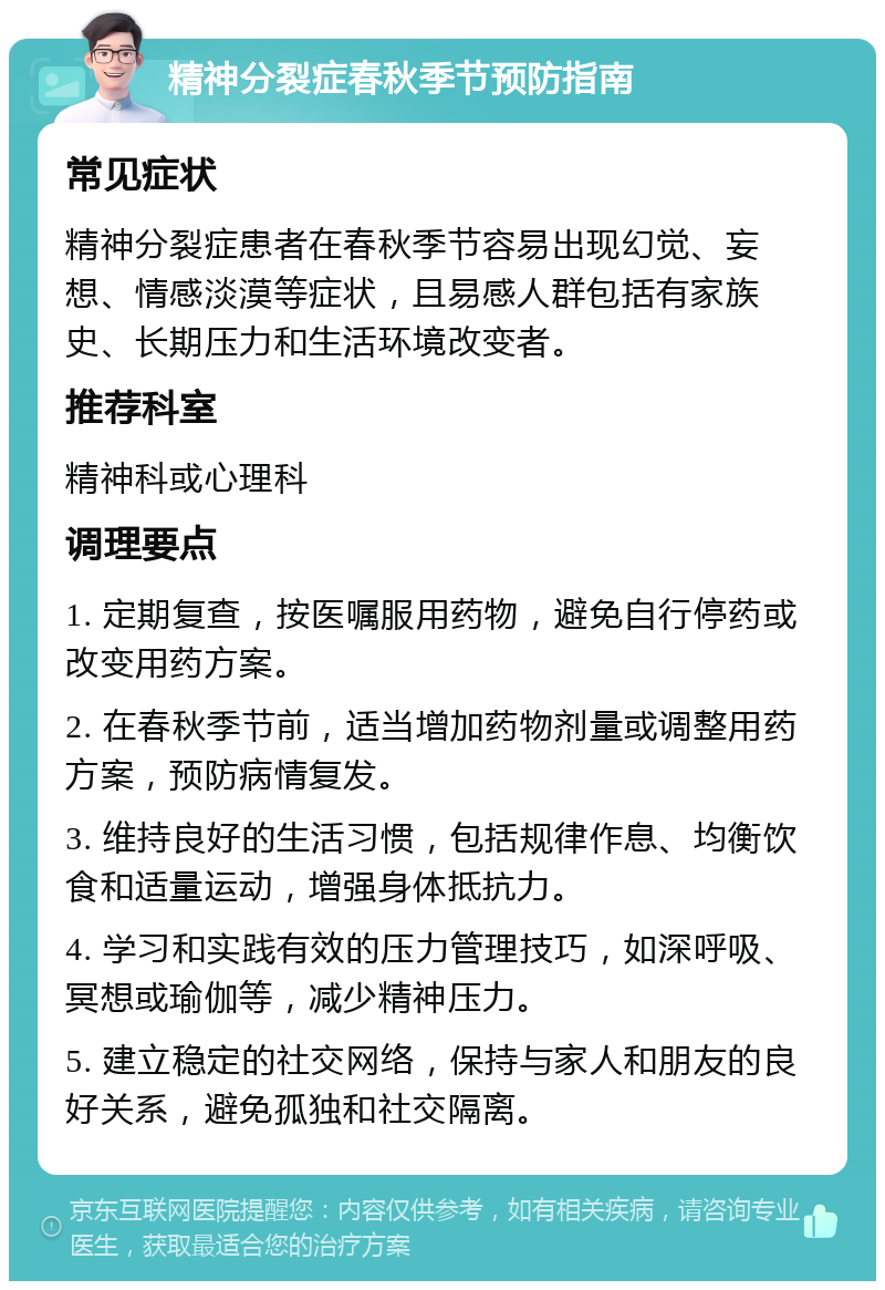 精神分裂症春秋季节预防指南 常见症状 精神分裂症患者在春秋季节容易出现幻觉、妄想、情感淡漠等症状，且易感人群包括有家族史、长期压力和生活环境改变者。 推荐科室 精神科或心理科 调理要点 1. 定期复查，按医嘱服用药物，避免自行停药或改变用药方案。 2. 在春秋季节前，适当增加药物剂量或调整用药方案，预防病情复发。 3. 维持良好的生活习惯，包括规律作息、均衡饮食和适量运动，增强身体抵抗力。 4. 学习和实践有效的压力管理技巧，如深呼吸、冥想或瑜伽等，减少精神压力。 5. 建立稳定的社交网络，保持与家人和朋友的良好关系，避免孤独和社交隔离。