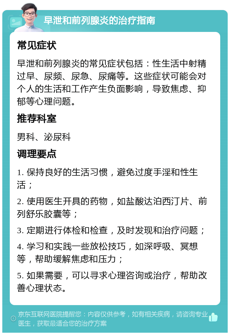 早泄和前列腺炎的治疗指南 常见症状 早泄和前列腺炎的常见症状包括：性生活中射精过早、尿频、尿急、尿痛等。这些症状可能会对个人的生活和工作产生负面影响，导致焦虑、抑郁等心理问题。 推荐科室 男科、泌尿科 调理要点 1. 保持良好的生活习惯，避免过度手淫和性生活； 2. 使用医生开具的药物，如盐酸达泊西汀片、前列舒乐胶囊等； 3. 定期进行体检和检查，及时发现和治疗问题； 4. 学习和实践一些放松技巧，如深呼吸、冥想等，帮助缓解焦虑和压力； 5. 如果需要，可以寻求心理咨询或治疗，帮助改善心理状态。