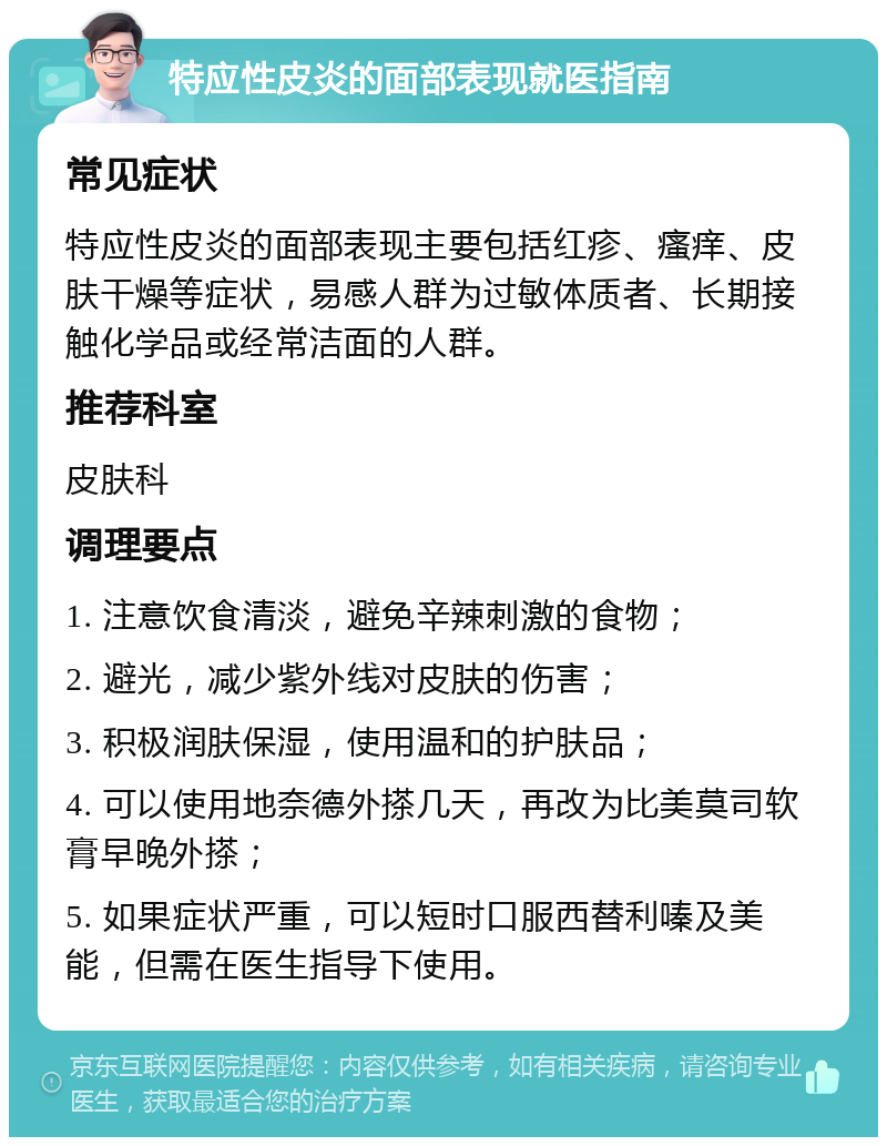 特应性皮炎的面部表现就医指南 常见症状 特应性皮炎的面部表现主要包括红疹、瘙痒、皮肤干燥等症状，易感人群为过敏体质者、长期接触化学品或经常洁面的人群。 推荐科室 皮肤科 调理要点 1. 注意饮食清淡，避免辛辣刺激的食物； 2. 避光，减少紫外线对皮肤的伤害； 3. 积极润肤保湿，使用温和的护肤品； 4. 可以使用地奈德外搽几天，再改为比美莫司软膏早晚外搽； 5. 如果症状严重，可以短时口服西替利嗪及美能，但需在医生指导下使用。