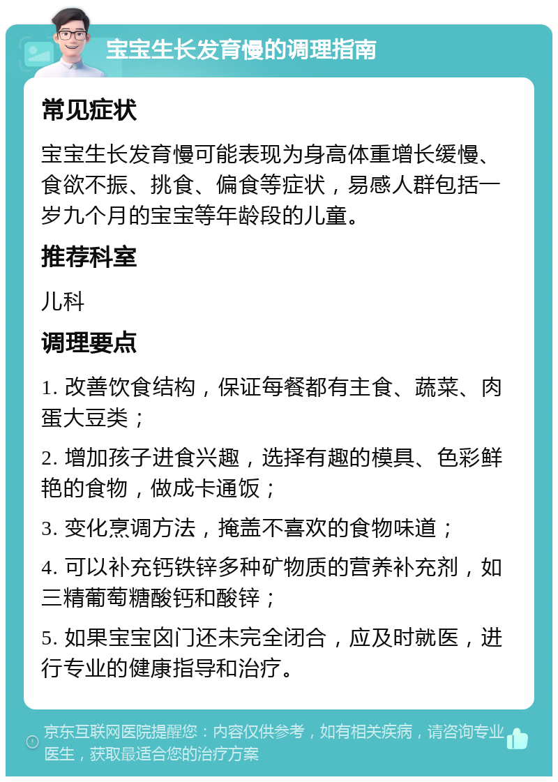 宝宝生长发育慢的调理指南 常见症状 宝宝生长发育慢可能表现为身高体重增长缓慢、食欲不振、挑食、偏食等症状，易感人群包括一岁九个月的宝宝等年龄段的儿童。 推荐科室 儿科 调理要点 1. 改善饮食结构，保证每餐都有主食、蔬菜、肉蛋大豆类； 2. 增加孩子进食兴趣，选择有趣的模具、色彩鲜艳的食物，做成卡通饭； 3. 变化烹调方法，掩盖不喜欢的食物味道； 4. 可以补充钙铁锌多种矿物质的营养补充剂，如三精葡萄糖酸钙和酸锌； 5. 如果宝宝囟门还未完全闭合，应及时就医，进行专业的健康指导和治疗。