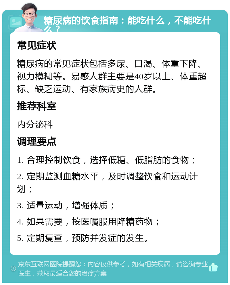 糖尿病的饮食指南：能吃什么，不能吃什么？ 常见症状 糖尿病的常见症状包括多尿、口渴、体重下降、视力模糊等。易感人群主要是40岁以上、体重超标、缺乏运动、有家族病史的人群。 推荐科室 内分泌科 调理要点 1. 合理控制饮食，选择低糖、低脂肪的食物； 2. 定期监测血糖水平，及时调整饮食和运动计划； 3. 适量运动，增强体质； 4. 如果需要，按医嘱服用降糖药物； 5. 定期复查，预防并发症的发生。