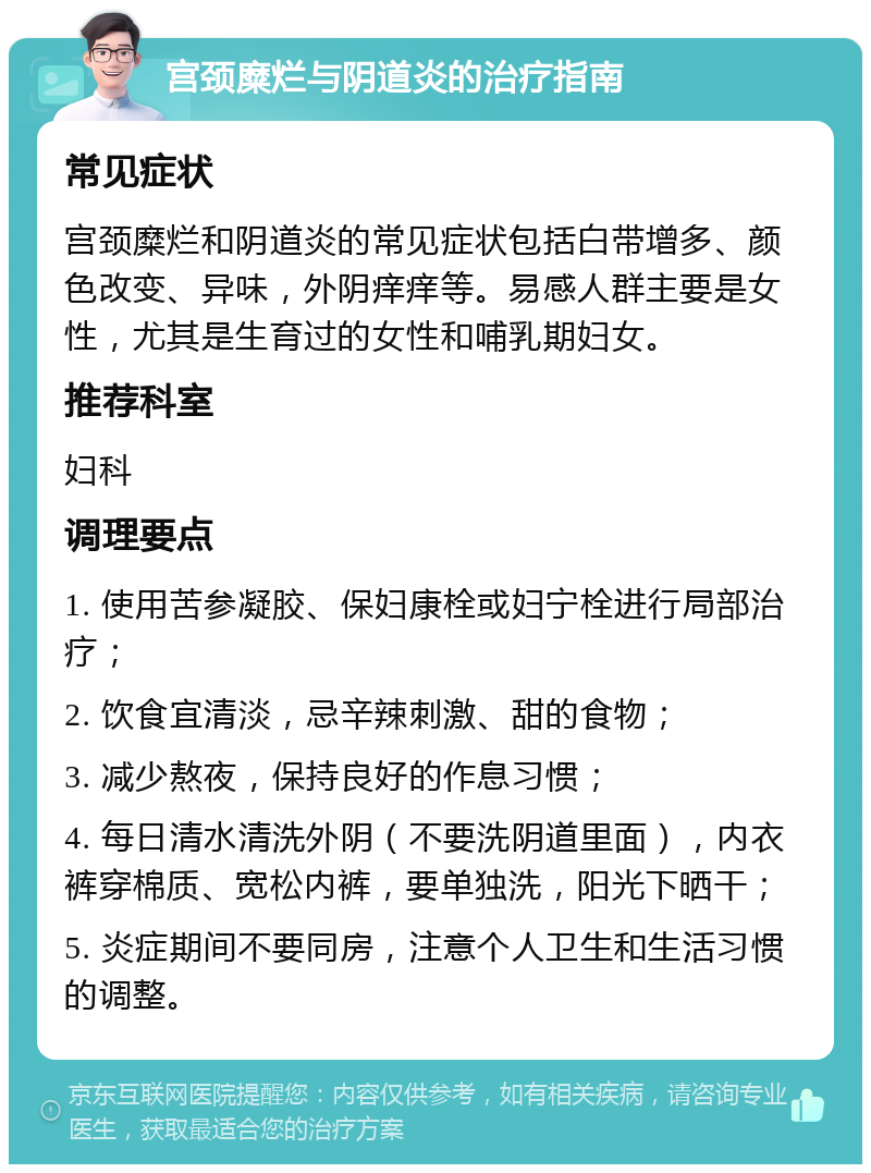 宫颈糜烂与阴道炎的治疗指南 常见症状 宫颈糜烂和阴道炎的常见症状包括白带增多、颜色改变、异味，外阴痒痒等。易感人群主要是女性，尤其是生育过的女性和哺乳期妇女。 推荐科室 妇科 调理要点 1. 使用苦参凝胶、保妇康栓或妇宁栓进行局部治疗； 2. 饮食宜清淡，忌辛辣刺激、甜的食物； 3. 减少熬夜，保持良好的作息习惯； 4. 每日清水清洗外阴（不要洗阴道里面），内衣裤穿棉质、宽松内裤，要单独洗，阳光下晒干； 5. 炎症期间不要同房，注意个人卫生和生活习惯的调整。