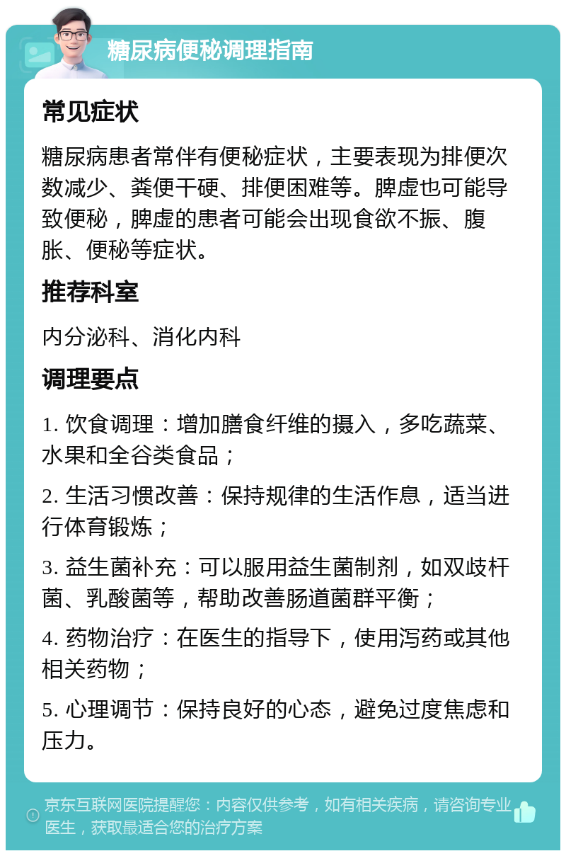 糖尿病便秘调理指南 常见症状 糖尿病患者常伴有便秘症状，主要表现为排便次数减少、粪便干硬、排便困难等。脾虚也可能导致便秘，脾虚的患者可能会出现食欲不振、腹胀、便秘等症状。 推荐科室 内分泌科、消化内科 调理要点 1. 饮食调理：增加膳食纤维的摄入，多吃蔬菜、水果和全谷类食品； 2. 生活习惯改善：保持规律的生活作息，适当进行体育锻炼； 3. 益生菌补充：可以服用益生菌制剂，如双歧杆菌、乳酸菌等，帮助改善肠道菌群平衡； 4. 药物治疗：在医生的指导下，使用泻药或其他相关药物； 5. 心理调节：保持良好的心态，避免过度焦虑和压力。