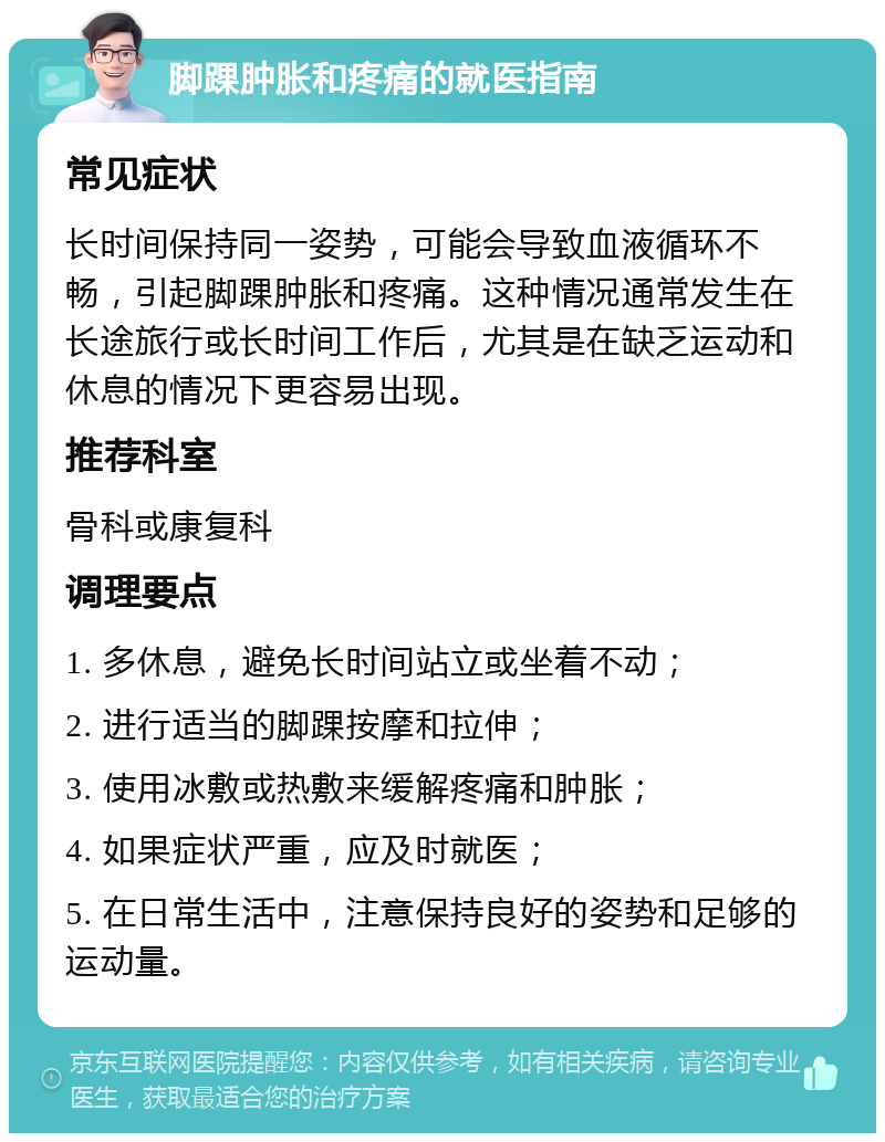 脚踝肿胀和疼痛的就医指南 常见症状 长时间保持同一姿势，可能会导致血液循环不畅，引起脚踝肿胀和疼痛。这种情况通常发生在长途旅行或长时间工作后，尤其是在缺乏运动和休息的情况下更容易出现。 推荐科室 骨科或康复科 调理要点 1. 多休息，避免长时间站立或坐着不动； 2. 进行适当的脚踝按摩和拉伸； 3. 使用冰敷或热敷来缓解疼痛和肿胀； 4. 如果症状严重，应及时就医； 5. 在日常生活中，注意保持良好的姿势和足够的运动量。