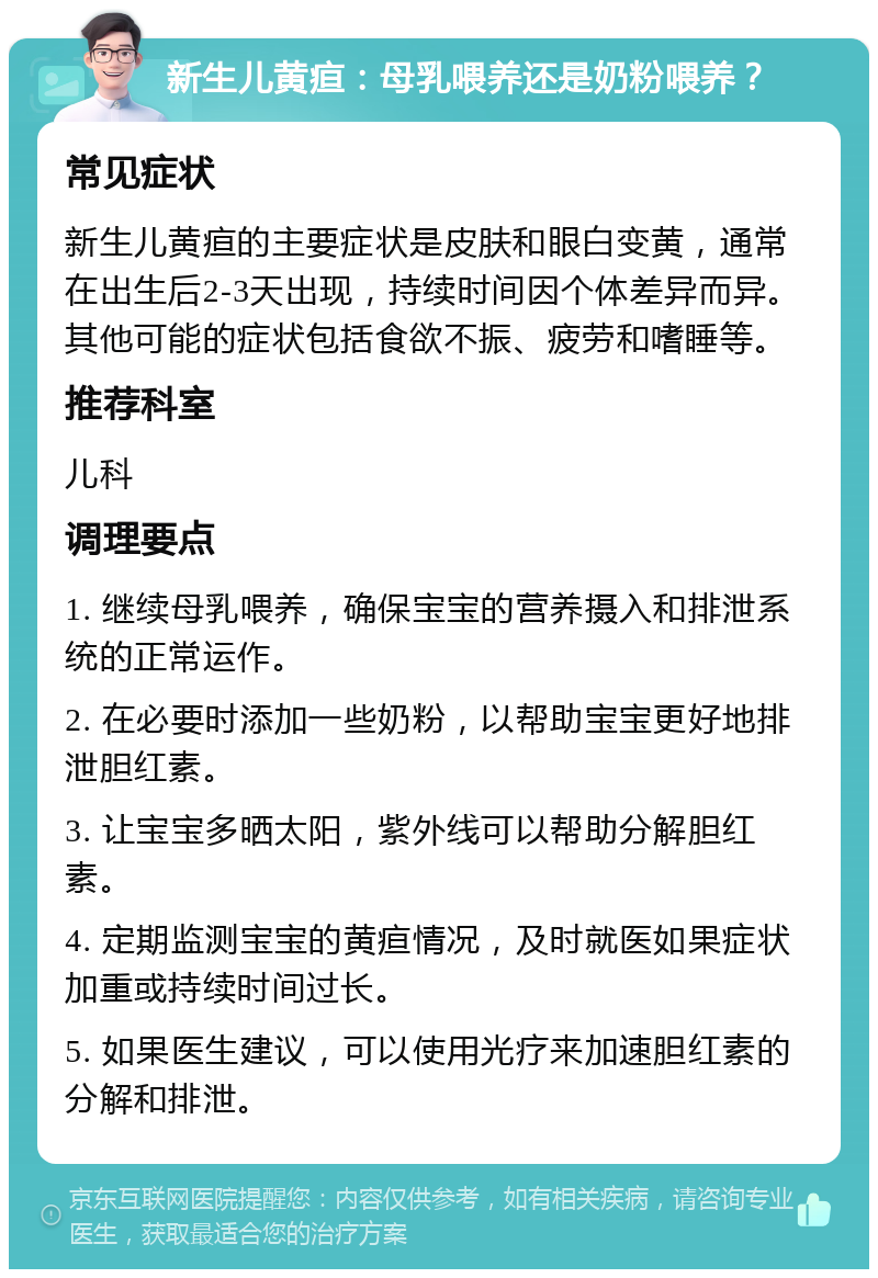 新生儿黄疸：母乳喂养还是奶粉喂养？ 常见症状 新生儿黄疸的主要症状是皮肤和眼白变黄，通常在出生后2-3天出现，持续时间因个体差异而异。其他可能的症状包括食欲不振、疲劳和嗜睡等。 推荐科室 儿科 调理要点 1. 继续母乳喂养，确保宝宝的营养摄入和排泄系统的正常运作。 2. 在必要时添加一些奶粉，以帮助宝宝更好地排泄胆红素。 3. 让宝宝多晒太阳，紫外线可以帮助分解胆红素。 4. 定期监测宝宝的黄疸情况，及时就医如果症状加重或持续时间过长。 5. 如果医生建议，可以使用光疗来加速胆红素的分解和排泄。