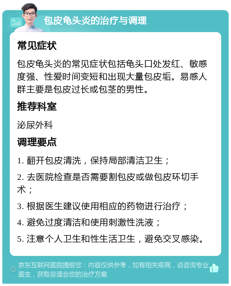 包皮龟头炎的治疗与调理 常见症状 包皮龟头炎的常见症状包括龟头口处发红、敏感度强、性爱时间变短和出现大量包皮垢。易感人群主要是包皮过长或包茎的男性。 推荐科室 泌尿外科 调理要点 1. 翻开包皮清洗，保持局部清洁卫生； 2. 去医院检查是否需要割包皮或做包皮环切手术； 3. 根据医生建议使用相应的药物进行治疗； 4. 避免过度清洁和使用刺激性洗液； 5. 注意个人卫生和性生活卫生，避免交叉感染。