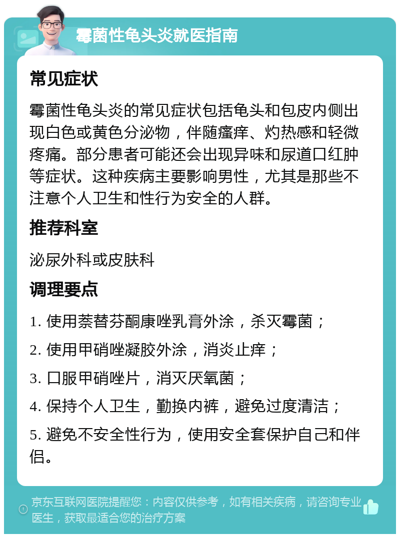 霉菌性龟头炎就医指南 常见症状 霉菌性龟头炎的常见症状包括龟头和包皮内侧出现白色或黄色分泌物，伴随瘙痒、灼热感和轻微疼痛。部分患者可能还会出现异味和尿道口红肿等症状。这种疾病主要影响男性，尤其是那些不注意个人卫生和性行为安全的人群。 推荐科室 泌尿外科或皮肤科 调理要点 1. 使用萘替芬酮康唑乳膏外涂，杀灭霉菌； 2. 使用甲硝唑凝胶外涂，消炎止痒； 3. 口服甲硝唑片，消灭厌氧菌； 4. 保持个人卫生，勤换内裤，避免过度清洁； 5. 避免不安全性行为，使用安全套保护自己和伴侣。