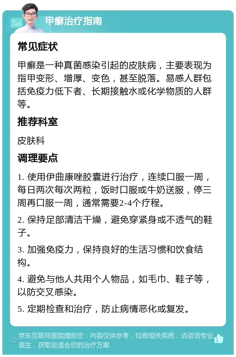 甲癣治疗指南 常见症状 甲癣是一种真菌感染引起的皮肤病，主要表现为指甲变形、增厚、变色，甚至脱落。易感人群包括免疫力低下者、长期接触水或化学物质的人群等。 推荐科室 皮肤科 调理要点 1. 使用伊曲康唑胶囊进行治疗，连续口服一周，每日两次每次两粒，饭时口服或牛奶送服，停三周再口服一周，通常需要2-4个疗程。 2. 保持足部清洁干燥，避免穿紧身或不透气的鞋子。 3. 加强免疫力，保持良好的生活习惯和饮食结构。 4. 避免与他人共用个人物品，如毛巾、鞋子等，以防交叉感染。 5. 定期检查和治疗，防止病情恶化或复发。