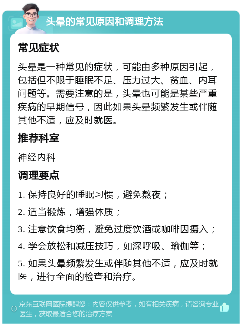 头晕的常见原因和调理方法 常见症状 头晕是一种常见的症状，可能由多种原因引起，包括但不限于睡眠不足、压力过大、贫血、内耳问题等。需要注意的是，头晕也可能是某些严重疾病的早期信号，因此如果头晕频繁发生或伴随其他不适，应及时就医。 推荐科室 神经内科 调理要点 1. 保持良好的睡眠习惯，避免熬夜； 2. 适当锻炼，增强体质； 3. 注意饮食均衡，避免过度饮酒或咖啡因摄入； 4. 学会放松和减压技巧，如深呼吸、瑜伽等； 5. 如果头晕频繁发生或伴随其他不适，应及时就医，进行全面的检查和治疗。