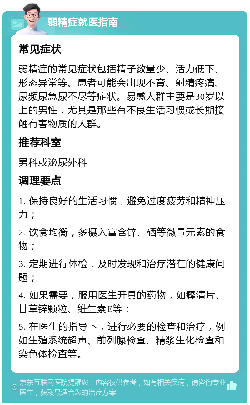 弱精症就医指南 常见症状 弱精症的常见症状包括精子数量少、活力低下、形态异常等。患者可能会出现不育、射精疼痛、尿频尿急尿不尽等症状。易感人群主要是30岁以上的男性，尤其是那些有不良生活习惯或长期接触有害物质的人群。 推荐科室 男科或泌尿外科 调理要点 1. 保持良好的生活习惯，避免过度疲劳和精神压力； 2. 饮食均衡，多摄入富含锌、硒等微量元素的食物； 3. 定期进行体检，及时发现和治疗潜在的健康问题； 4. 如果需要，服用医生开具的药物，如癃清片、甘草锌颗粒、维生素E等； 5. 在医生的指导下，进行必要的检查和治疗，例如生殖系统超声、前列腺检查、精浆生化检查和染色体检查等。