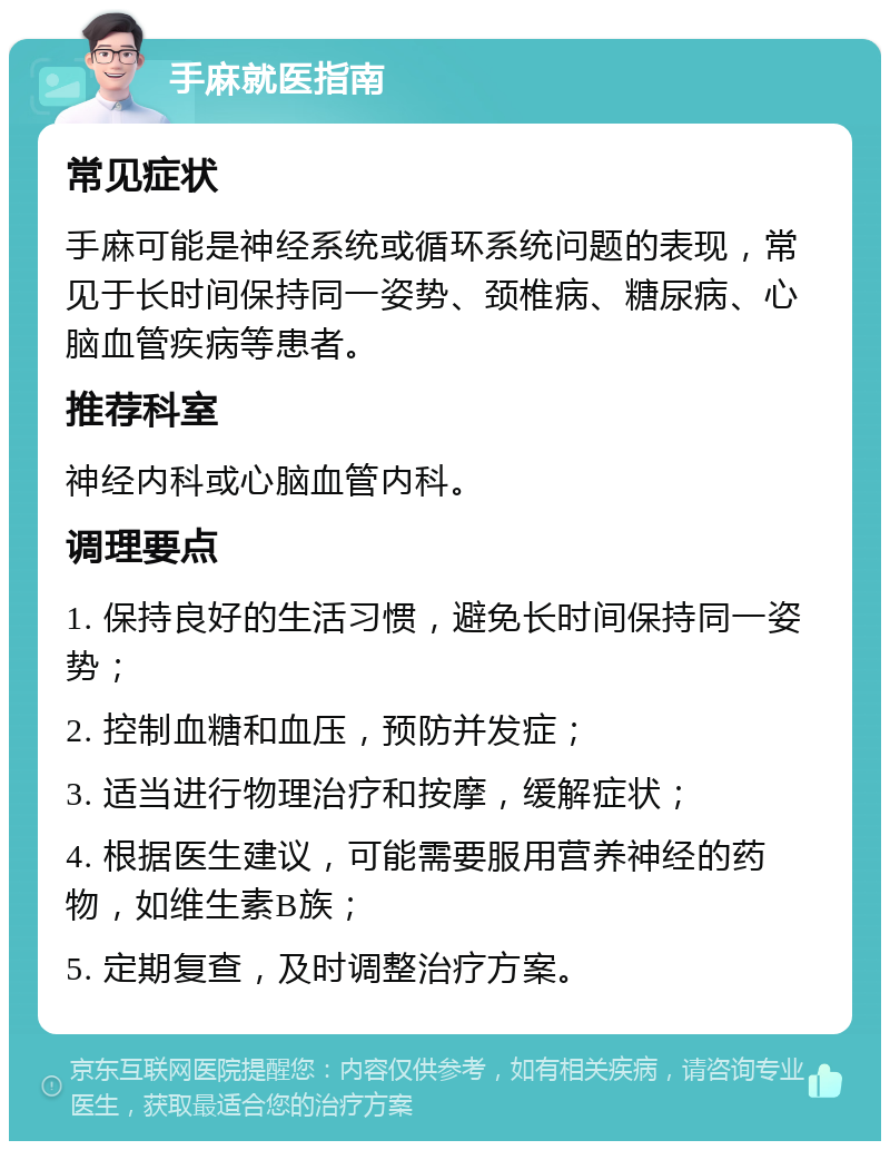 手麻就医指南 常见症状 手麻可能是神经系统或循环系统问题的表现，常见于长时间保持同一姿势、颈椎病、糖尿病、心脑血管疾病等患者。 推荐科室 神经内科或心脑血管内科。 调理要点 1. 保持良好的生活习惯，避免长时间保持同一姿势； 2. 控制血糖和血压，预防并发症； 3. 适当进行物理治疗和按摩，缓解症状； 4. 根据医生建议，可能需要服用营养神经的药物，如维生素B族； 5. 定期复查，及时调整治疗方案。