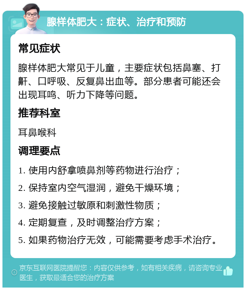 腺样体肥大：症状、治疗和预防 常见症状 腺样体肥大常见于儿童，主要症状包括鼻塞、打鼾、口呼吸、反复鼻出血等。部分患者可能还会出现耳鸣、听力下降等问题。 推荐科室 耳鼻喉科 调理要点 1. 使用内舒拿喷鼻剂等药物进行治疗； 2. 保持室内空气湿润，避免干燥环境； 3. 避免接触过敏原和刺激性物质； 4. 定期复查，及时调整治疗方案； 5. 如果药物治疗无效，可能需要考虑手术治疗。